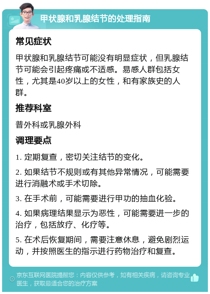 甲状腺和乳腺结节的处理指南 常见症状 甲状腺和乳腺结节可能没有明显症状，但乳腺结节可能会引起疼痛或不适感。易感人群包括女性，尤其是40岁以上的女性，和有家族史的人群。 推荐科室 普外科或乳腺外科 调理要点 1. 定期复查，密切关注结节的变化。 2. 如果结节不规则或有其他异常情况，可能需要进行消融术或手术切除。 3. 在手术前，可能需要进行甲功的抽血化验。 4. 如果病理结果显示为恶性，可能需要进一步的治疗，包括放疗、化疗等。 5. 在术后恢复期间，需要注意休息，避免剧烈运动，并按照医生的指示进行药物治疗和复查。