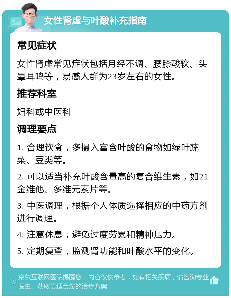 女性肾虚与叶酸补充指南 常见症状 女性肾虚常见症状包括月经不调、腰膝酸软、头晕耳鸣等，易感人群为23岁左右的女性。 推荐科室 妇科或中医科 调理要点 1. 合理饮食，多摄入富含叶酸的食物如绿叶蔬菜、豆类等。 2. 可以适当补充叶酸含量高的复合维生素，如21金维他、多维元素片等。 3. 中医调理，根据个人体质选择相应的中药方剂进行调理。 4. 注意休息，避免过度劳累和精神压力。 5. 定期复查，监测肾功能和叶酸水平的变化。