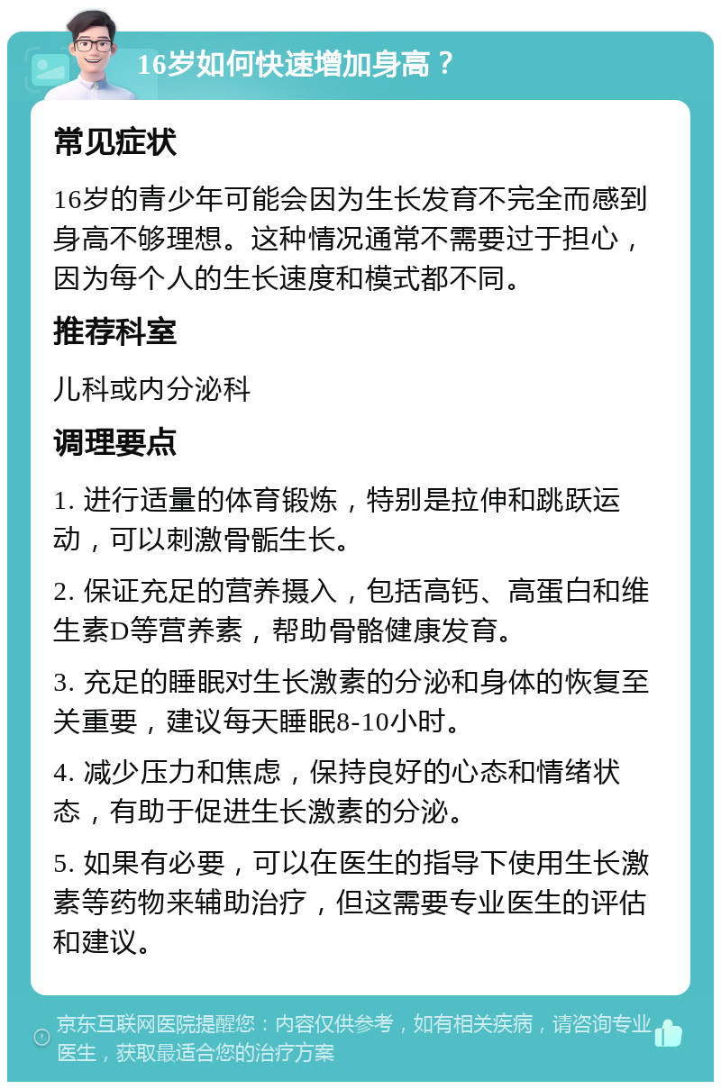 16岁如何快速增加身高？ 常见症状 16岁的青少年可能会因为生长发育不完全而感到身高不够理想。这种情况通常不需要过于担心，因为每个人的生长速度和模式都不同。 推荐科室 儿科或内分泌科 调理要点 1. 进行适量的体育锻炼，特别是拉伸和跳跃运动，可以刺激骨骺生长。 2. 保证充足的营养摄入，包括高钙、高蛋白和维生素D等营养素，帮助骨骼健康发育。 3. 充足的睡眠对生长激素的分泌和身体的恢复至关重要，建议每天睡眠8-10小时。 4. 减少压力和焦虑，保持良好的心态和情绪状态，有助于促进生长激素的分泌。 5. 如果有必要，可以在医生的指导下使用生长激素等药物来辅助治疗，但这需要专业医生的评估和建议。