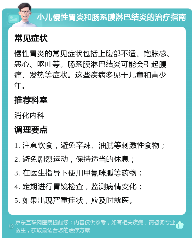 小儿慢性胃炎和肠系膜淋巴结炎的治疗指南 常见症状 慢性胃炎的常见症状包括上腹部不适、饱胀感、恶心、呕吐等。肠系膜淋巴结炎可能会引起腹痛、发热等症状。这些疾病多见于儿童和青少年。 推荐科室 消化内科 调理要点 1. 注意饮食，避免辛辣、油腻等刺激性食物； 2. 避免剧烈运动，保持适当的休息； 3. 在医生指导下使用甲氰咪胍等药物； 4. 定期进行胃镜检查，监测病情变化； 5. 如果出现严重症状，应及时就医。