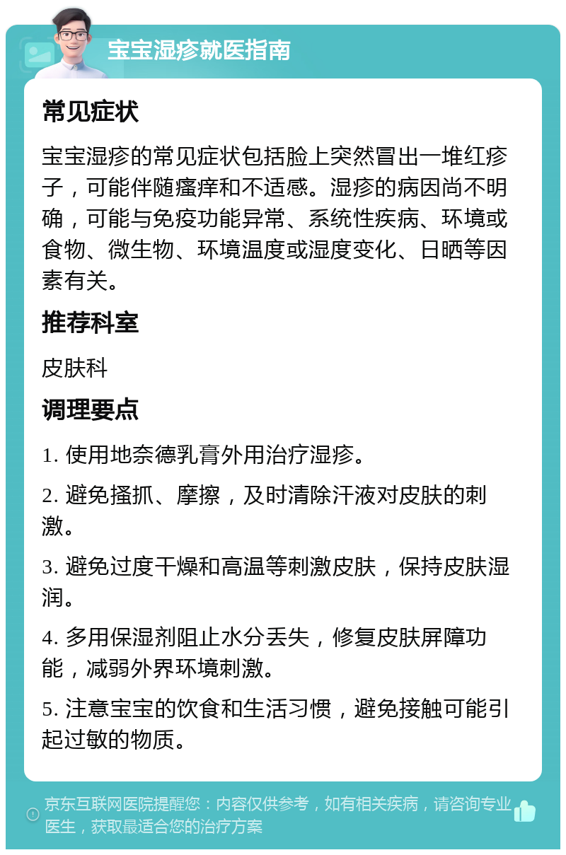 宝宝湿疹就医指南 常见症状 宝宝湿疹的常见症状包括脸上突然冒出一堆红疹子，可能伴随瘙痒和不适感。湿疹的病因尚不明确，可能与免疫功能异常、系统性疾病、环境或食物、微生物、环境温度或湿度变化、日晒等因素有关。 推荐科室 皮肤科 调理要点 1. 使用地奈德乳膏外用治疗湿疹。 2. 避免搔抓、摩擦，及时清除汗液对皮肤的刺激。 3. 避免过度干燥和高温等刺激皮肤，保持皮肤湿润。 4. 多用保湿剂阻止水分丢失，修复皮肤屏障功能，减弱外界环境刺激。 5. 注意宝宝的饮食和生活习惯，避免接触可能引起过敏的物质。