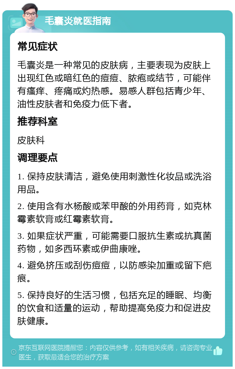 毛囊炎就医指南 常见症状 毛囊炎是一种常见的皮肤病，主要表现为皮肤上出现红色或暗红色的痘痘、脓疱或结节，可能伴有瘙痒、疼痛或灼热感。易感人群包括青少年、油性皮肤者和免疫力低下者。 推荐科室 皮肤科 调理要点 1. 保持皮肤清洁，避免使用刺激性化妆品或洗浴用品。 2. 使用含有水杨酸或苯甲酸的外用药膏，如克林霉素软膏或红霉素软膏。 3. 如果症状严重，可能需要口服抗生素或抗真菌药物，如多西环素或伊曲康唑。 4. 避免挤压或刮伤痘痘，以防感染加重或留下疤痕。 5. 保持良好的生活习惯，包括充足的睡眠、均衡的饮食和适量的运动，帮助提高免疫力和促进皮肤健康。