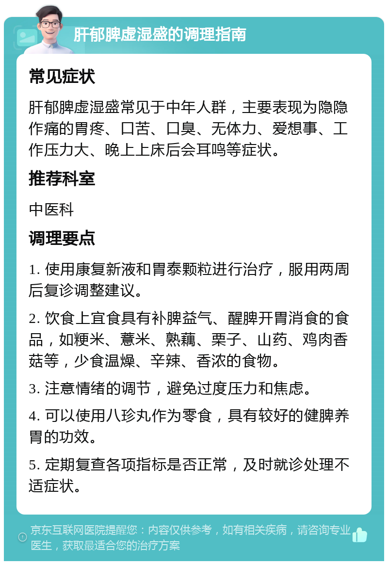 肝郁脾虚湿盛的调理指南 常见症状 肝郁脾虚湿盛常见于中年人群，主要表现为隐隐作痛的胃疼、口苦、口臭、无体力、爱想事、工作压力大、晚上上床后会耳鸣等症状。 推荐科室 中医科 调理要点 1. 使用康复新液和胃泰颗粒进行治疗，服用两周后复诊调整建议。 2. 饮食上宜食具有补脾益气、醒脾开胃消食的食品，如粳米、薏米、熟藕、栗子、山药、鸡肉香菇等，少食温燥、辛辣、香浓的食物。 3. 注意情绪的调节，避免过度压力和焦虑。 4. 可以使用八珍丸作为零食，具有较好的健脾养胃的功效。 5. 定期复查各项指标是否正常，及时就诊处理不适症状。