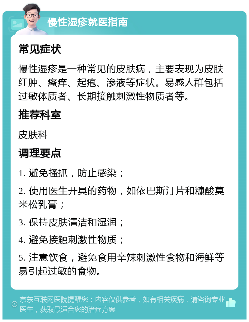 慢性湿疹就医指南 常见症状 慢性湿疹是一种常见的皮肤病，主要表现为皮肤红肿、瘙痒、起疱、渗液等症状。易感人群包括过敏体质者、长期接触刺激性物质者等。 推荐科室 皮肤科 调理要点 1. 避免搔抓，防止感染； 2. 使用医生开具的药物，如依巴斯汀片和糠酸莫米松乳膏； 3. 保持皮肤清洁和湿润； 4. 避免接触刺激性物质； 5. 注意饮食，避免食用辛辣刺激性食物和海鲜等易引起过敏的食物。