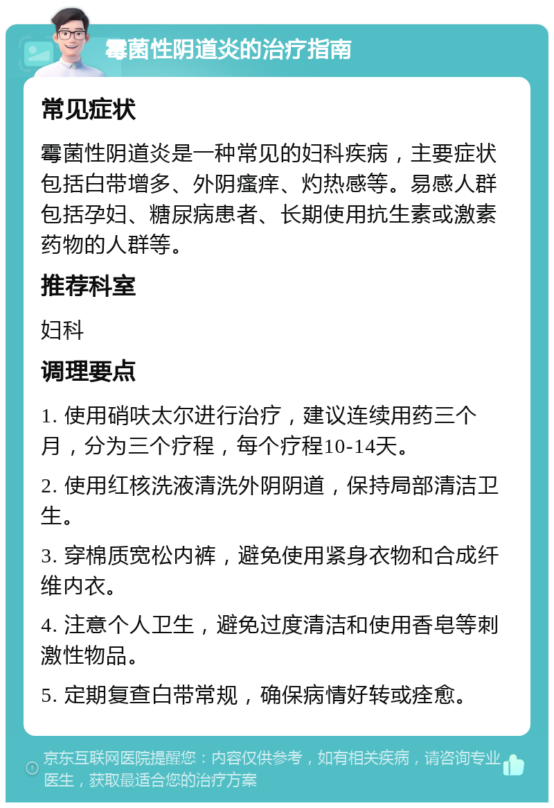 霉菌性阴道炎的治疗指南 常见症状 霉菌性阴道炎是一种常见的妇科疾病，主要症状包括白带增多、外阴瘙痒、灼热感等。易感人群包括孕妇、糖尿病患者、长期使用抗生素或激素药物的人群等。 推荐科室 妇科 调理要点 1. 使用硝呋太尔进行治疗，建议连续用药三个月，分为三个疗程，每个疗程10-14天。 2. 使用红核洗液清洗外阴阴道，保持局部清洁卫生。 3. 穿棉质宽松内裤，避免使用紧身衣物和合成纤维内衣。 4. 注意个人卫生，避免过度清洁和使用香皂等刺激性物品。 5. 定期复查白带常规，确保病情好转或痊愈。