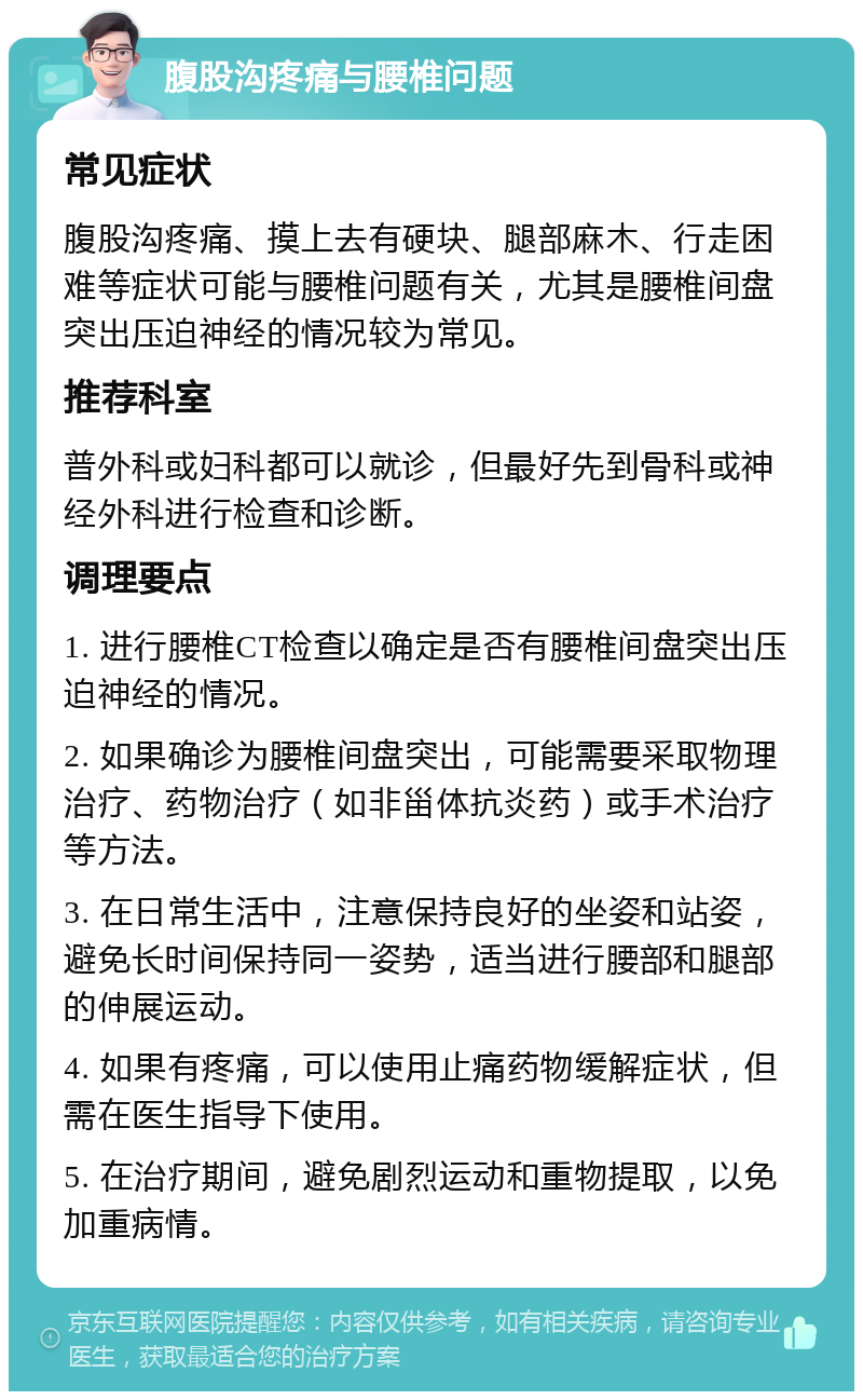 腹股沟疼痛与腰椎问题 常见症状 腹股沟疼痛、摸上去有硬块、腿部麻木、行走困难等症状可能与腰椎问题有关，尤其是腰椎间盘突出压迫神经的情况较为常见。 推荐科室 普外科或妇科都可以就诊，但最好先到骨科或神经外科进行检查和诊断。 调理要点 1. 进行腰椎CT检查以确定是否有腰椎间盘突出压迫神经的情况。 2. 如果确诊为腰椎间盘突出，可能需要采取物理治疗、药物治疗（如非甾体抗炎药）或手术治疗等方法。 3. 在日常生活中，注意保持良好的坐姿和站姿，避免长时间保持同一姿势，适当进行腰部和腿部的伸展运动。 4. 如果有疼痛，可以使用止痛药物缓解症状，但需在医生指导下使用。 5. 在治疗期间，避免剧烈运动和重物提取，以免加重病情。