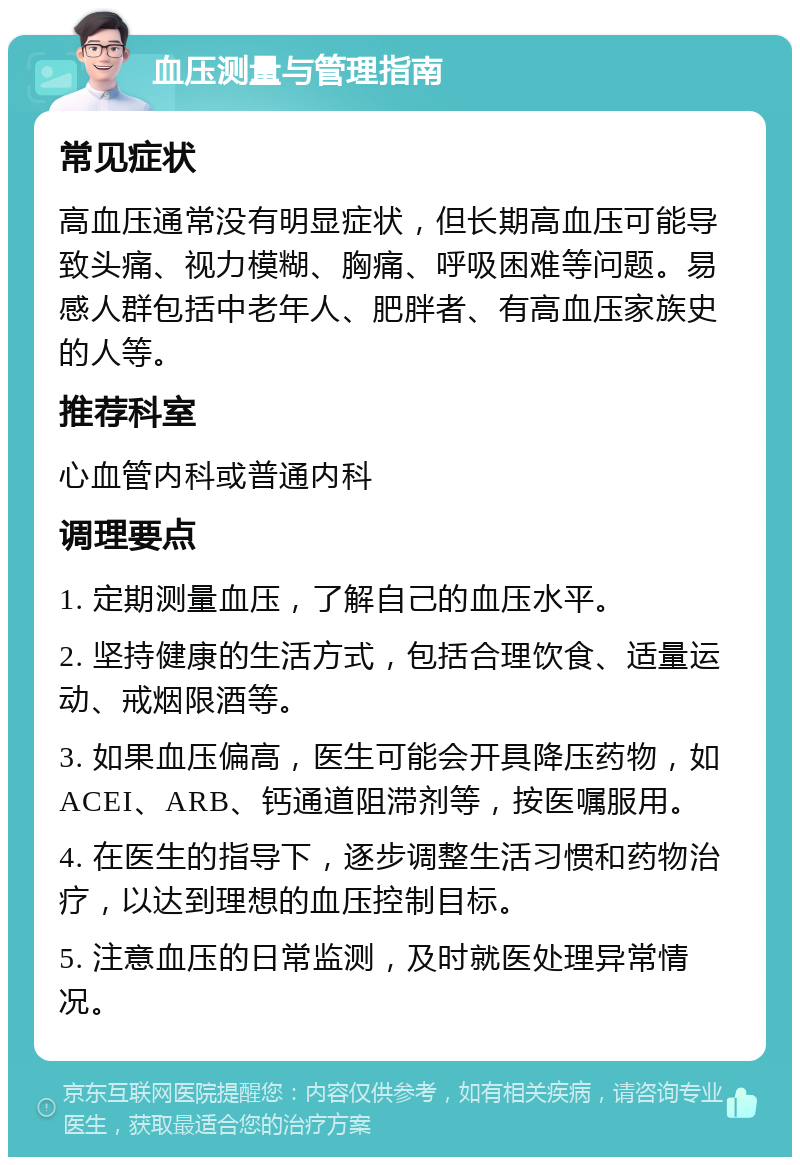 血压测量与管理指南 常见症状 高血压通常没有明显症状，但长期高血压可能导致头痛、视力模糊、胸痛、呼吸困难等问题。易感人群包括中老年人、肥胖者、有高血压家族史的人等。 推荐科室 心血管内科或普通内科 调理要点 1. 定期测量血压，了解自己的血压水平。 2. 坚持健康的生活方式，包括合理饮食、适量运动、戒烟限酒等。 3. 如果血压偏高，医生可能会开具降压药物，如ACEI、ARB、钙通道阻滞剂等，按医嘱服用。 4. 在医生的指导下，逐步调整生活习惯和药物治疗，以达到理想的血压控制目标。 5. 注意血压的日常监测，及时就医处理异常情况。