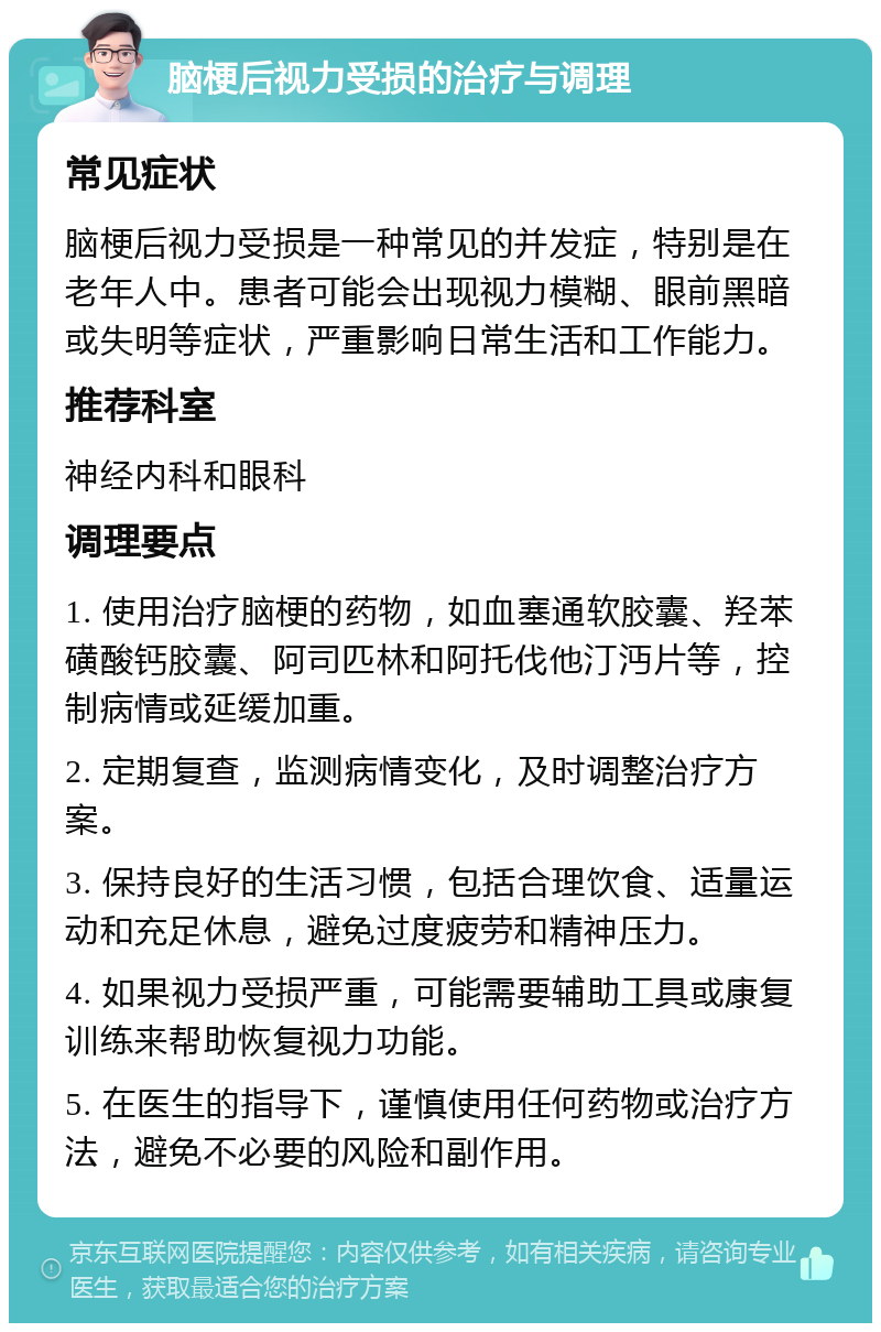 脑梗后视力受损的治疗与调理 常见症状 脑梗后视力受损是一种常见的并发症，特别是在老年人中。患者可能会出现视力模糊、眼前黑暗或失明等症状，严重影响日常生活和工作能力。 推荐科室 神经内科和眼科 调理要点 1. 使用治疗脑梗的药物，如血塞通软胶囊、羟苯磺酸钙胶囊、阿司匹林和阿托伐他汀沔片等，控制病情或延缓加重。 2. 定期复查，监测病情变化，及时调整治疗方案。 3. 保持良好的生活习惯，包括合理饮食、适量运动和充足休息，避免过度疲劳和精神压力。 4. 如果视力受损严重，可能需要辅助工具或康复训练来帮助恢复视力功能。 5. 在医生的指导下，谨慎使用任何药物或治疗方法，避免不必要的风险和副作用。