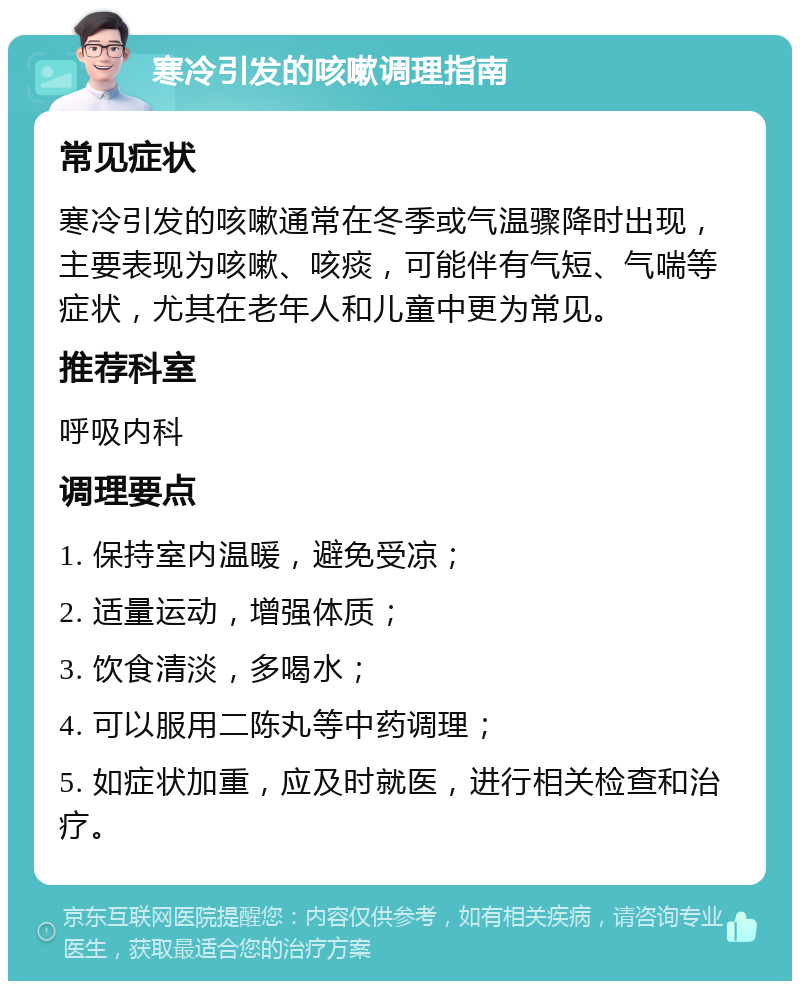 寒冷引发的咳嗽调理指南 常见症状 寒冷引发的咳嗽通常在冬季或气温骤降时出现，主要表现为咳嗽、咳痰，可能伴有气短、气喘等症状，尤其在老年人和儿童中更为常见。 推荐科室 呼吸内科 调理要点 1. 保持室内温暖，避免受凉； 2. 适量运动，增强体质； 3. 饮食清淡，多喝水； 4. 可以服用二陈丸等中药调理； 5. 如症状加重，应及时就医，进行相关检查和治疗。