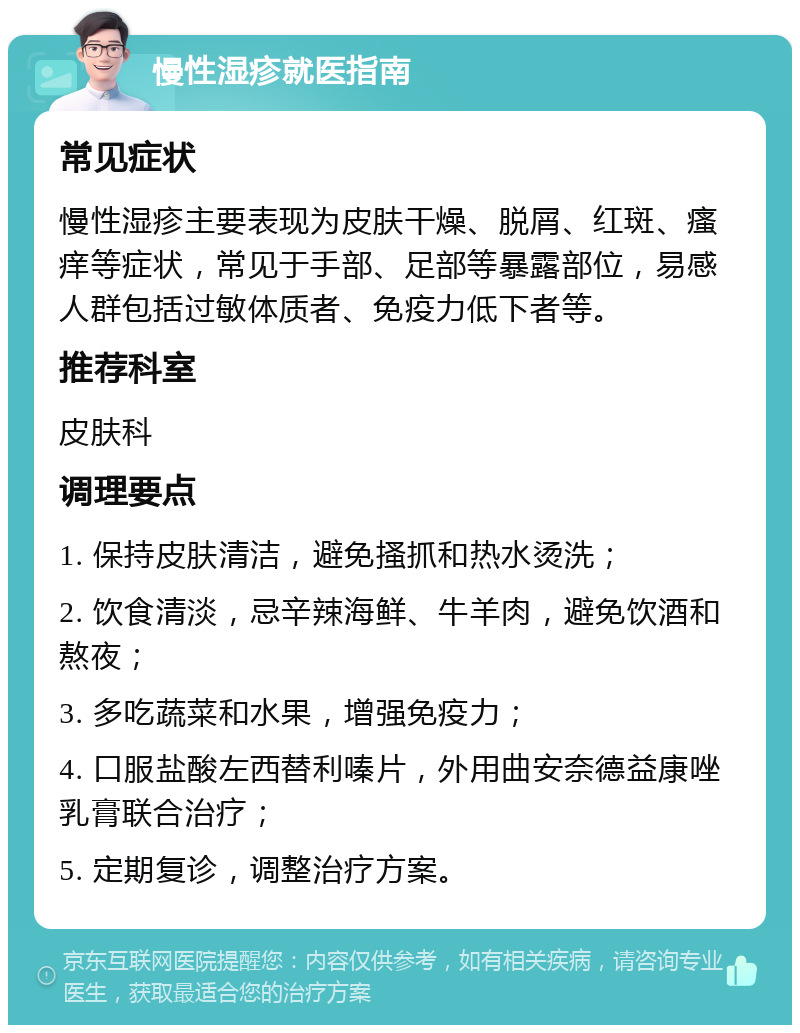 慢性湿疹就医指南 常见症状 慢性湿疹主要表现为皮肤干燥、脱屑、红斑、瘙痒等症状，常见于手部、足部等暴露部位，易感人群包括过敏体质者、免疫力低下者等。 推荐科室 皮肤科 调理要点 1. 保持皮肤清洁，避免搔抓和热水烫洗； 2. 饮食清淡，忌辛辣海鲜、牛羊肉，避免饮酒和熬夜； 3. 多吃蔬菜和水果，增强免疫力； 4. 口服盐酸左西替利嗪片，外用曲安奈德益康唑乳膏联合治疗； 5. 定期复诊，调整治疗方案。