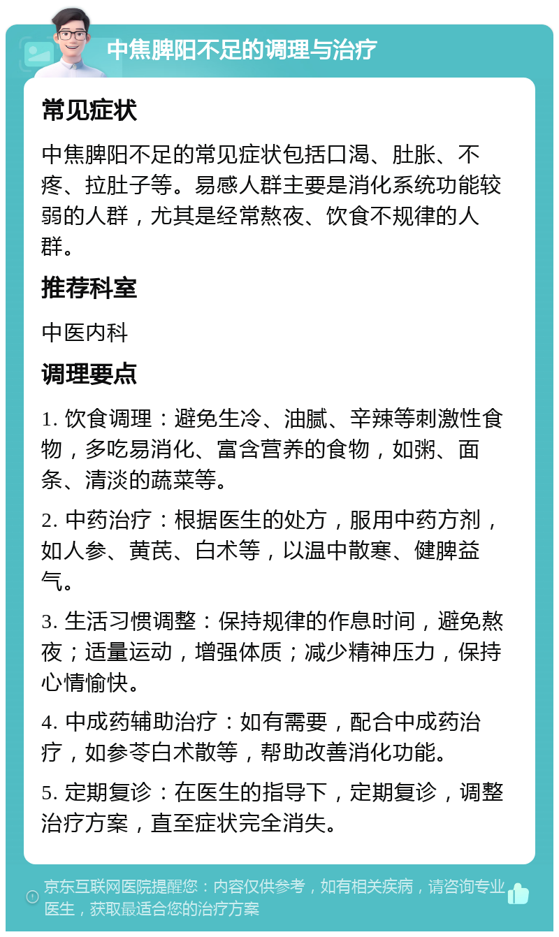 中焦脾阳不足的调理与治疗 常见症状 中焦脾阳不足的常见症状包括口渴、肚胀、不疼、拉肚子等。易感人群主要是消化系统功能较弱的人群，尤其是经常熬夜、饮食不规律的人群。 推荐科室 中医内科 调理要点 1. 饮食调理：避免生冷、油腻、辛辣等刺激性食物，多吃易消化、富含营养的食物，如粥、面条、清淡的蔬菜等。 2. 中药治疗：根据医生的处方，服用中药方剂，如人参、黄芪、白术等，以温中散寒、健脾益气。 3. 生活习惯调整：保持规律的作息时间，避免熬夜；适量运动，增强体质；减少精神压力，保持心情愉快。 4. 中成药辅助治疗：如有需要，配合中成药治疗，如参苓白术散等，帮助改善消化功能。 5. 定期复诊：在医生的指导下，定期复诊，调整治疗方案，直至症状完全消失。