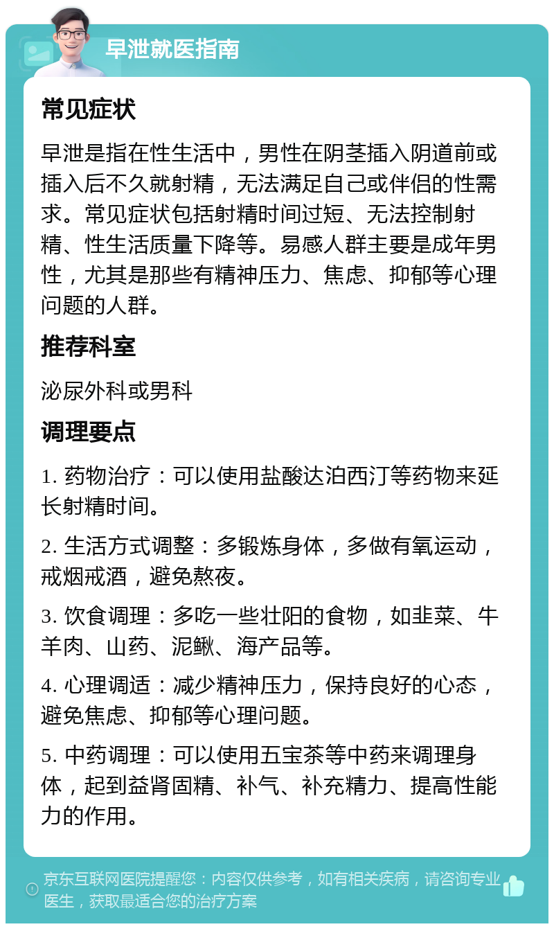 早泄就医指南 常见症状 早泄是指在性生活中，男性在阴茎插入阴道前或插入后不久就射精，无法满足自己或伴侣的性需求。常见症状包括射精时间过短、无法控制射精、性生活质量下降等。易感人群主要是成年男性，尤其是那些有精神压力、焦虑、抑郁等心理问题的人群。 推荐科室 泌尿外科或男科 调理要点 1. 药物治疗：可以使用盐酸达泊西汀等药物来延长射精时间。 2. 生活方式调整：多锻炼身体，多做有氧运动，戒烟戒酒，避免熬夜。 3. 饮食调理：多吃一些壮阳的食物，如韭菜、牛羊肉、山药、泥鳅、海产品等。 4. 心理调适：减少精神压力，保持良好的心态，避免焦虑、抑郁等心理问题。 5. 中药调理：可以使用五宝茶等中药来调理身体，起到益肾固精、补气、补充精力、提高性能力的作用。