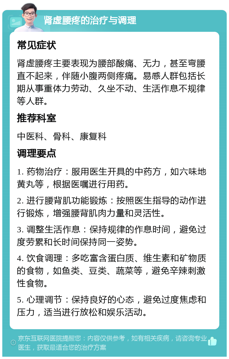 肾虚腰疼的治疗与调理 常见症状 肾虚腰疼主要表现为腰部酸痛、无力，甚至弯腰直不起来，伴随小腹两侧疼痛。易感人群包括长期从事重体力劳动、久坐不动、生活作息不规律等人群。 推荐科室 中医科、骨科、康复科 调理要点 1. 药物治疗：服用医生开具的中药方，如六味地黄丸等，根据医嘱进行用药。 2. 进行腰背肌功能锻炼：按照医生指导的动作进行锻炼，增强腰背肌肉力量和灵活性。 3. 调整生活作息：保持规律的作息时间，避免过度劳累和长时间保持同一姿势。 4. 饮食调理：多吃富含蛋白质、维生素和矿物质的食物，如鱼类、豆类、蔬菜等，避免辛辣刺激性食物。 5. 心理调节：保持良好的心态，避免过度焦虑和压力，适当进行放松和娱乐活动。