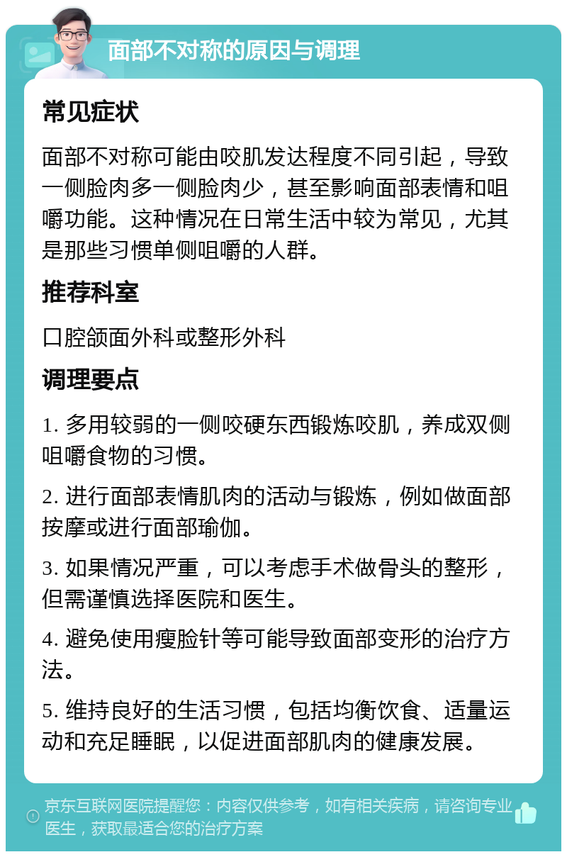 面部不对称的原因与调理 常见症状 面部不对称可能由咬肌发达程度不同引起，导致一侧脸肉多一侧脸肉少，甚至影响面部表情和咀嚼功能。这种情况在日常生活中较为常见，尤其是那些习惯单侧咀嚼的人群。 推荐科室 口腔颌面外科或整形外科 调理要点 1. 多用较弱的一侧咬硬东西锻炼咬肌，养成双侧咀嚼食物的习惯。 2. 进行面部表情肌肉的活动与锻炼，例如做面部按摩或进行面部瑜伽。 3. 如果情况严重，可以考虑手术做骨头的整形，但需谨慎选择医院和医生。 4. 避免使用瘦脸针等可能导致面部变形的治疗方法。 5. 维持良好的生活习惯，包括均衡饮食、适量运动和充足睡眠，以促进面部肌肉的健康发展。