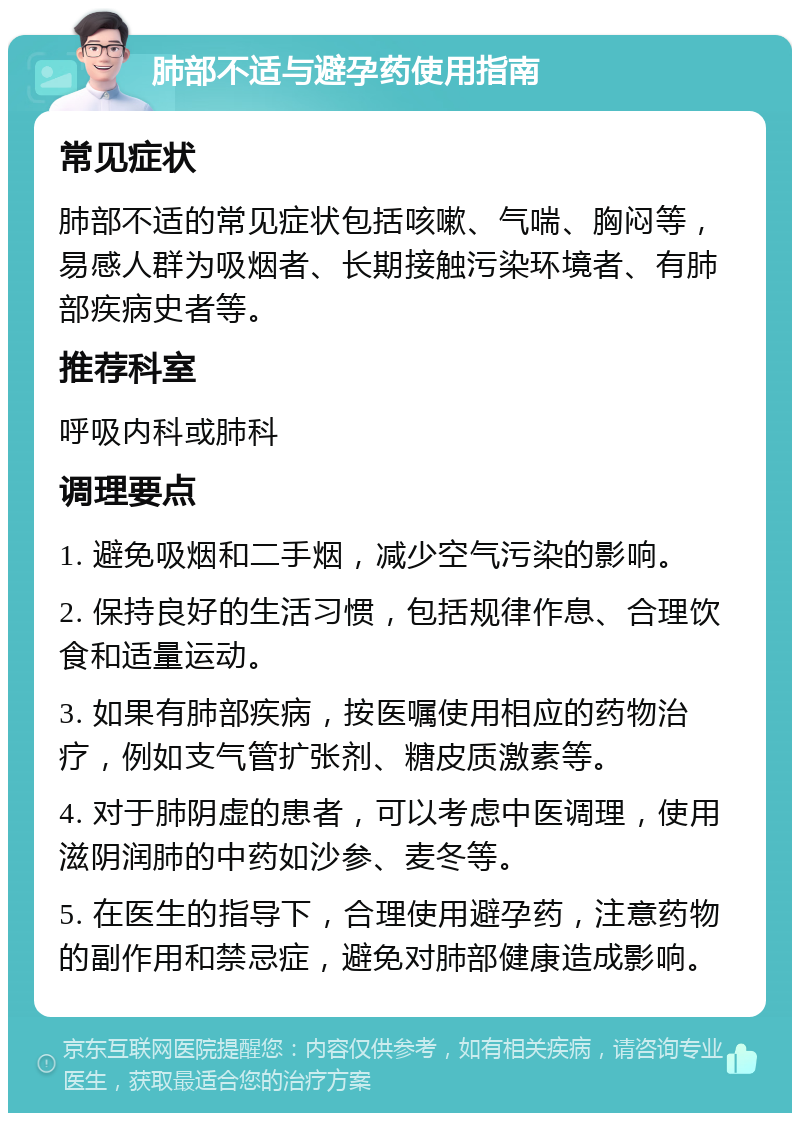 肺部不适与避孕药使用指南 常见症状 肺部不适的常见症状包括咳嗽、气喘、胸闷等，易感人群为吸烟者、长期接触污染环境者、有肺部疾病史者等。 推荐科室 呼吸内科或肺科 调理要点 1. 避免吸烟和二手烟，减少空气污染的影响。 2. 保持良好的生活习惯，包括规律作息、合理饮食和适量运动。 3. 如果有肺部疾病，按医嘱使用相应的药物治疗，例如支气管扩张剂、糖皮质激素等。 4. 对于肺阴虚的患者，可以考虑中医调理，使用滋阴润肺的中药如沙参、麦冬等。 5. 在医生的指导下，合理使用避孕药，注意药物的副作用和禁忌症，避免对肺部健康造成影响。