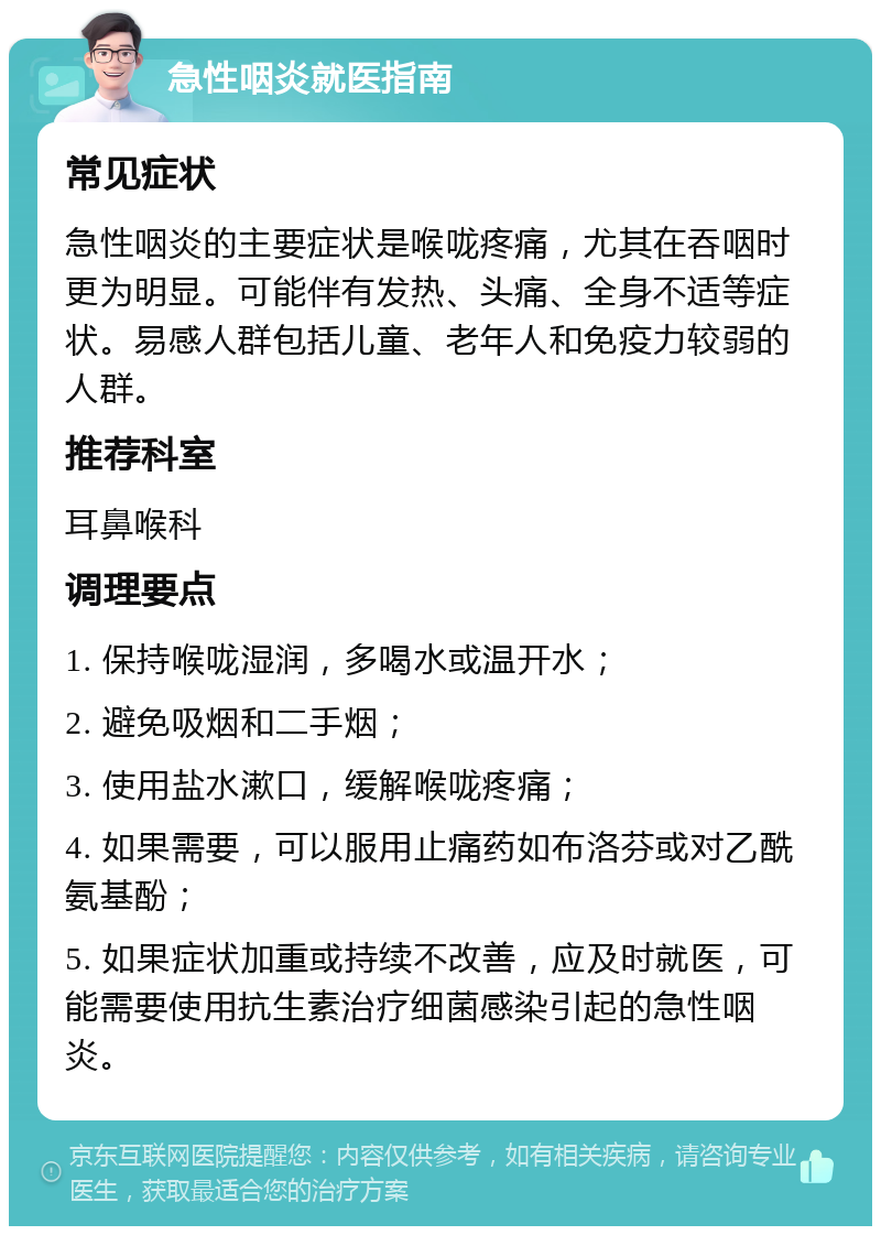 急性咽炎就医指南 常见症状 急性咽炎的主要症状是喉咙疼痛，尤其在吞咽时更为明显。可能伴有发热、头痛、全身不适等症状。易感人群包括儿童、老年人和免疫力较弱的人群。 推荐科室 耳鼻喉科 调理要点 1. 保持喉咙湿润，多喝水或温开水； 2. 避免吸烟和二手烟； 3. 使用盐水漱口，缓解喉咙疼痛； 4. 如果需要，可以服用止痛药如布洛芬或对乙酰氨基酚； 5. 如果症状加重或持续不改善，应及时就医，可能需要使用抗生素治疗细菌感染引起的急性咽炎。