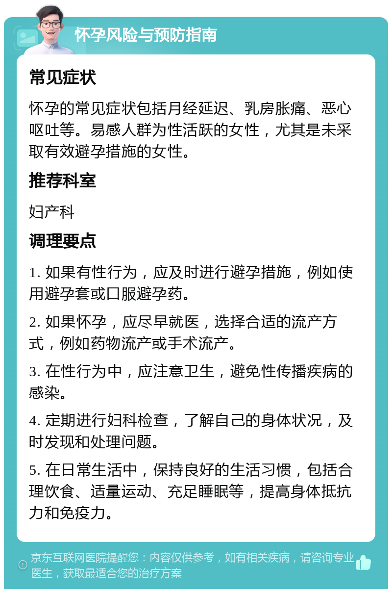 怀孕风险与预防指南 常见症状 怀孕的常见症状包括月经延迟、乳房胀痛、恶心呕吐等。易感人群为性活跃的女性，尤其是未采取有效避孕措施的女性。 推荐科室 妇产科 调理要点 1. 如果有性行为，应及时进行避孕措施，例如使用避孕套或口服避孕药。 2. 如果怀孕，应尽早就医，选择合适的流产方式，例如药物流产或手术流产。 3. 在性行为中，应注意卫生，避免性传播疾病的感染。 4. 定期进行妇科检查，了解自己的身体状况，及时发现和处理问题。 5. 在日常生活中，保持良好的生活习惯，包括合理饮食、适量运动、充足睡眠等，提高身体抵抗力和免疫力。