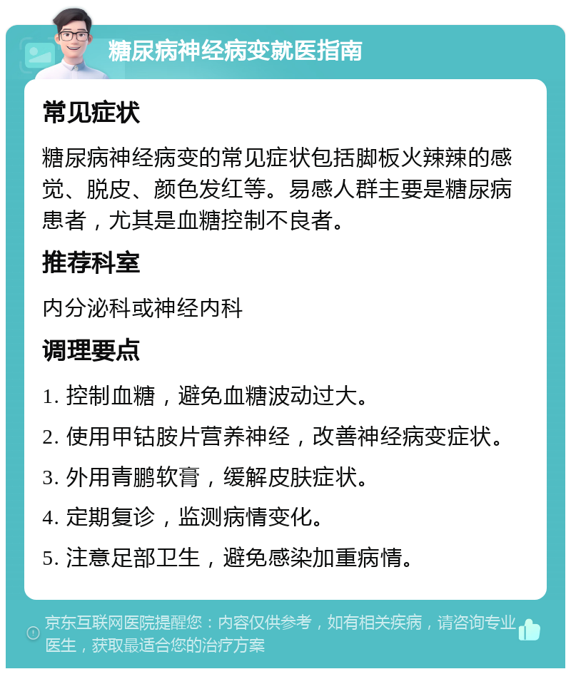 糖尿病神经病变就医指南 常见症状 糖尿病神经病变的常见症状包括脚板火辣辣的感觉、脱皮、颜色发红等。易感人群主要是糖尿病患者，尤其是血糖控制不良者。 推荐科室 内分泌科或神经内科 调理要点 1. 控制血糖，避免血糖波动过大。 2. 使用甲钴胺片营养神经，改善神经病变症状。 3. 外用青鹏软膏，缓解皮肤症状。 4. 定期复诊，监测病情变化。 5. 注意足部卫生，避免感染加重病情。