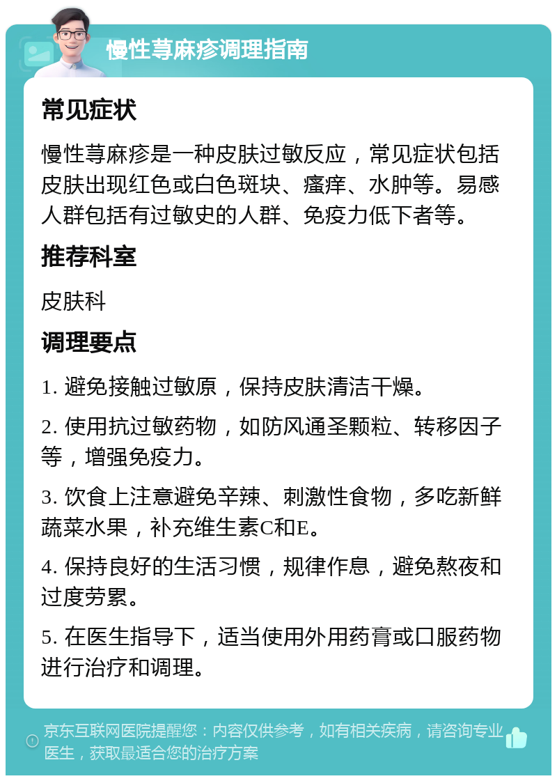 慢性荨麻疹调理指南 常见症状 慢性荨麻疹是一种皮肤过敏反应，常见症状包括皮肤出现红色或白色斑块、瘙痒、水肿等。易感人群包括有过敏史的人群、免疫力低下者等。 推荐科室 皮肤科 调理要点 1. 避免接触过敏原，保持皮肤清洁干燥。 2. 使用抗过敏药物，如防风通圣颗粒、转移因子等，增强免疫力。 3. 饮食上注意避免辛辣、刺激性食物，多吃新鲜蔬菜水果，补充维生素C和E。 4. 保持良好的生活习惯，规律作息，避免熬夜和过度劳累。 5. 在医生指导下，适当使用外用药膏或口服药物进行治疗和调理。