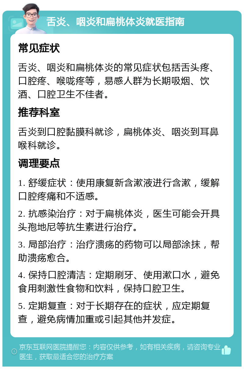 舌炎、咽炎和扁桃体炎就医指南 常见症状 舌炎、咽炎和扁桃体炎的常见症状包括舌头疼、口腔疼、喉咙疼等，易感人群为长期吸烟、饮酒、口腔卫生不佳者。 推荐科室 舌炎到口腔黏膜科就诊，扁桃体炎、咽炎到耳鼻喉科就诊。 调理要点 1. 舒缓症状：使用康复新含漱液进行含漱，缓解口腔疼痛和不适感。 2. 抗感染治疗：对于扁桃体炎，医生可能会开具头孢地尼等抗生素进行治疗。 3. 局部治疗：治疗溃疡的药物可以局部涂抹，帮助溃疡愈合。 4. 保持口腔清洁：定期刷牙、使用漱口水，避免食用刺激性食物和饮料，保持口腔卫生。 5. 定期复查：对于长期存在的症状，应定期复查，避免病情加重或引起其他并发症。