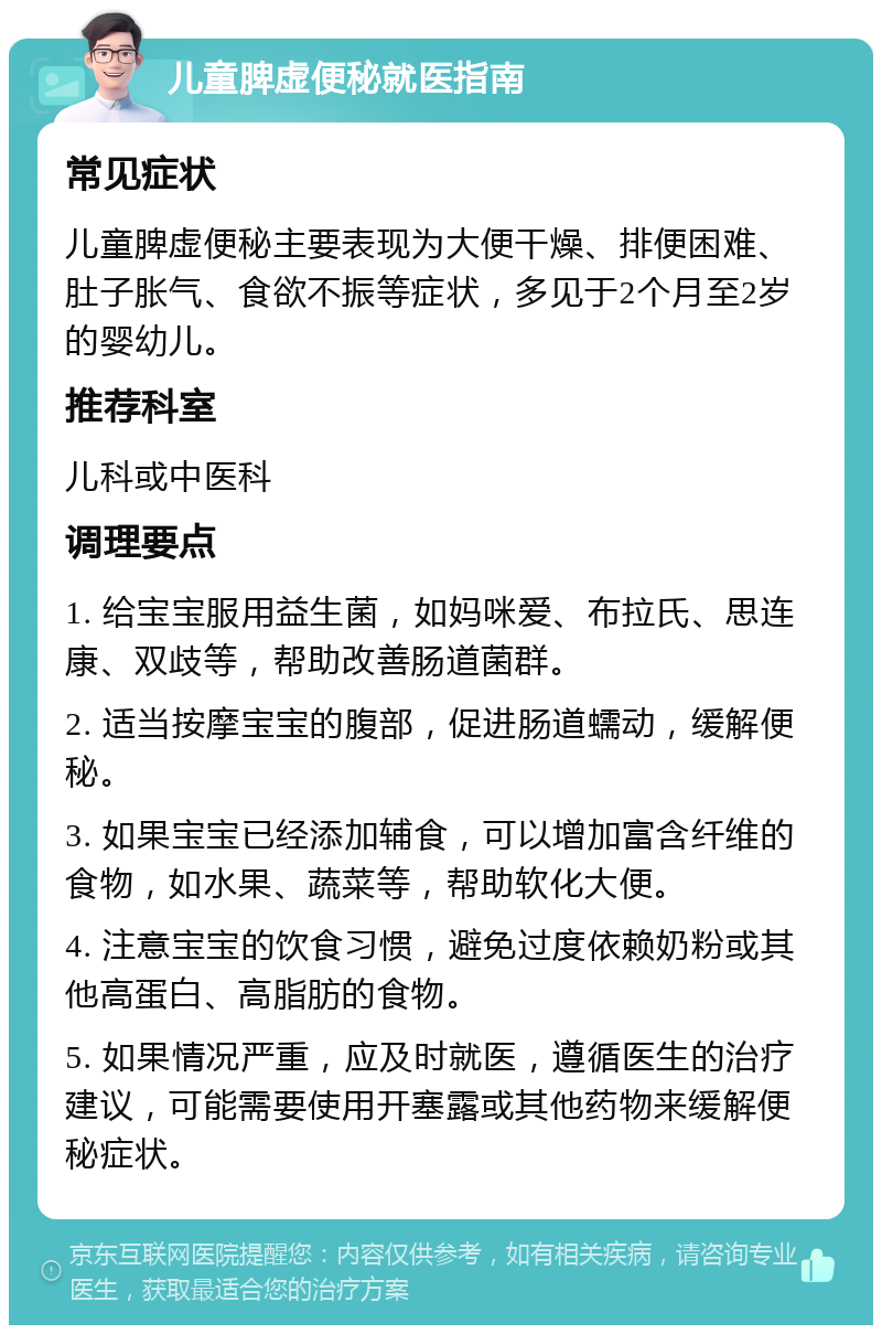 儿童脾虚便秘就医指南 常见症状 儿童脾虚便秘主要表现为大便干燥、排便困难、肚子胀气、食欲不振等症状，多见于2个月至2岁的婴幼儿。 推荐科室 儿科或中医科 调理要点 1. 给宝宝服用益生菌，如妈咪爱、布拉氏、思连康、双歧等，帮助改善肠道菌群。 2. 适当按摩宝宝的腹部，促进肠道蠕动，缓解便秘。 3. 如果宝宝已经添加辅食，可以增加富含纤维的食物，如水果、蔬菜等，帮助软化大便。 4. 注意宝宝的饮食习惯，避免过度依赖奶粉或其他高蛋白、高脂肪的食物。 5. 如果情况严重，应及时就医，遵循医生的治疗建议，可能需要使用开塞露或其他药物来缓解便秘症状。