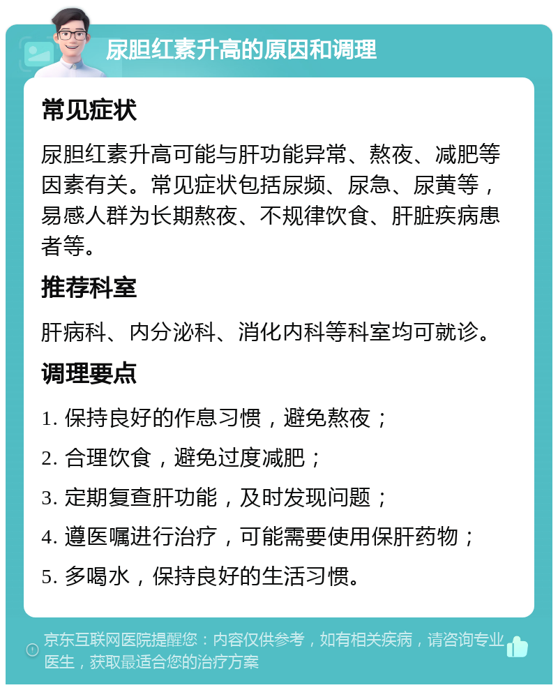 尿胆红素升高的原因和调理 常见症状 尿胆红素升高可能与肝功能异常、熬夜、减肥等因素有关。常见症状包括尿频、尿急、尿黄等，易感人群为长期熬夜、不规律饮食、肝脏疾病患者等。 推荐科室 肝病科、内分泌科、消化内科等科室均可就诊。 调理要点 1. 保持良好的作息习惯，避免熬夜； 2. 合理饮食，避免过度减肥； 3. 定期复查肝功能，及时发现问题； 4. 遵医嘱进行治疗，可能需要使用保肝药物； 5. 多喝水，保持良好的生活习惯。