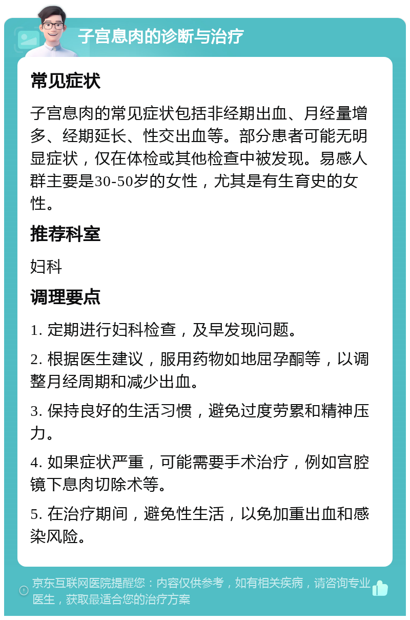 子宫息肉的诊断与治疗 常见症状 子宫息肉的常见症状包括非经期出血、月经量增多、经期延长、性交出血等。部分患者可能无明显症状，仅在体检或其他检查中被发现。易感人群主要是30-50岁的女性，尤其是有生育史的女性。 推荐科室 妇科 调理要点 1. 定期进行妇科检查，及早发现问题。 2. 根据医生建议，服用药物如地屈孕酮等，以调整月经周期和减少出血。 3. 保持良好的生活习惯，避免过度劳累和精神压力。 4. 如果症状严重，可能需要手术治疗，例如宫腔镜下息肉切除术等。 5. 在治疗期间，避免性生活，以免加重出血和感染风险。