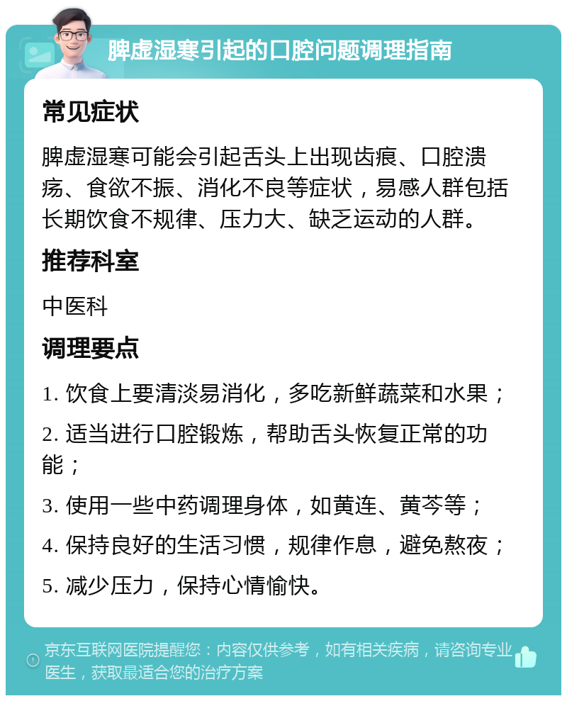 脾虚湿寒引起的口腔问题调理指南 常见症状 脾虚湿寒可能会引起舌头上出现齿痕、口腔溃疡、食欲不振、消化不良等症状，易感人群包括长期饮食不规律、压力大、缺乏运动的人群。 推荐科室 中医科 调理要点 1. 饮食上要清淡易消化，多吃新鲜蔬菜和水果； 2. 适当进行口腔锻炼，帮助舌头恢复正常的功能； 3. 使用一些中药调理身体，如黄连、黄芩等； 4. 保持良好的生活习惯，规律作息，避免熬夜； 5. 减少压力，保持心情愉快。