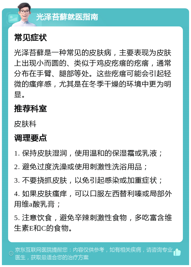 光泽苔藓就医指南 常见症状 光泽苔藓是一种常见的皮肤病，主要表现为皮肤上出现小而圆的、类似于鸡皮疙瘩的疙瘩，通常分布在手臂、腿部等处。这些疙瘩可能会引起轻微的瘙痒感，尤其是在冬季干燥的环境中更为明显。 推荐科室 皮肤科 调理要点 1. 保持皮肤湿润，使用温和的保湿霜或乳液； 2. 避免过度洗澡或使用刺激性洗浴用品； 3. 不要挠抓皮肤，以免引起感染或加重症状； 4. 如果皮肤瘙痒，可以口服左西替利嗪或局部外用维a酸乳膏； 5. 注意饮食，避免辛辣刺激性食物，多吃富含维生素E和C的食物。