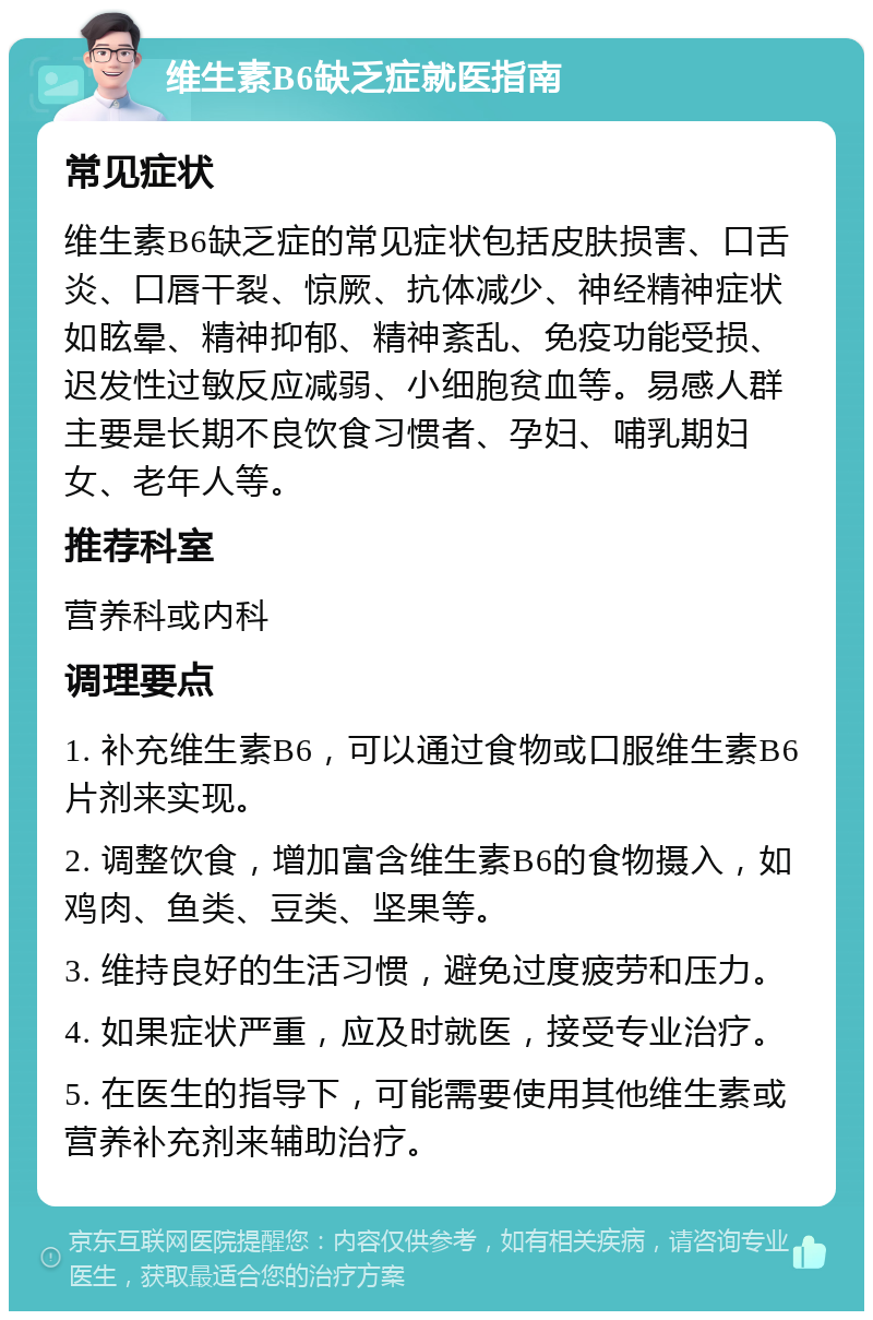 维生素B6缺乏症就医指南 常见症状 维生素B6缺乏症的常见症状包括皮肤损害、口舌炎、口唇干裂、惊厥、抗体减少、神经精神症状如眩晕、精神抑郁、精神紊乱、免疫功能受损、迟发性过敏反应减弱、小细胞贫血等。易感人群主要是长期不良饮食习惯者、孕妇、哺乳期妇女、老年人等。 推荐科室 营养科或内科 调理要点 1. 补充维生素B6，可以通过食物或口服维生素B6片剂来实现。 2. 调整饮食，增加富含维生素B6的食物摄入，如鸡肉、鱼类、豆类、坚果等。 3. 维持良好的生活习惯，避免过度疲劳和压力。 4. 如果症状严重，应及时就医，接受专业治疗。 5. 在医生的指导下，可能需要使用其他维生素或营养补充剂来辅助治疗。