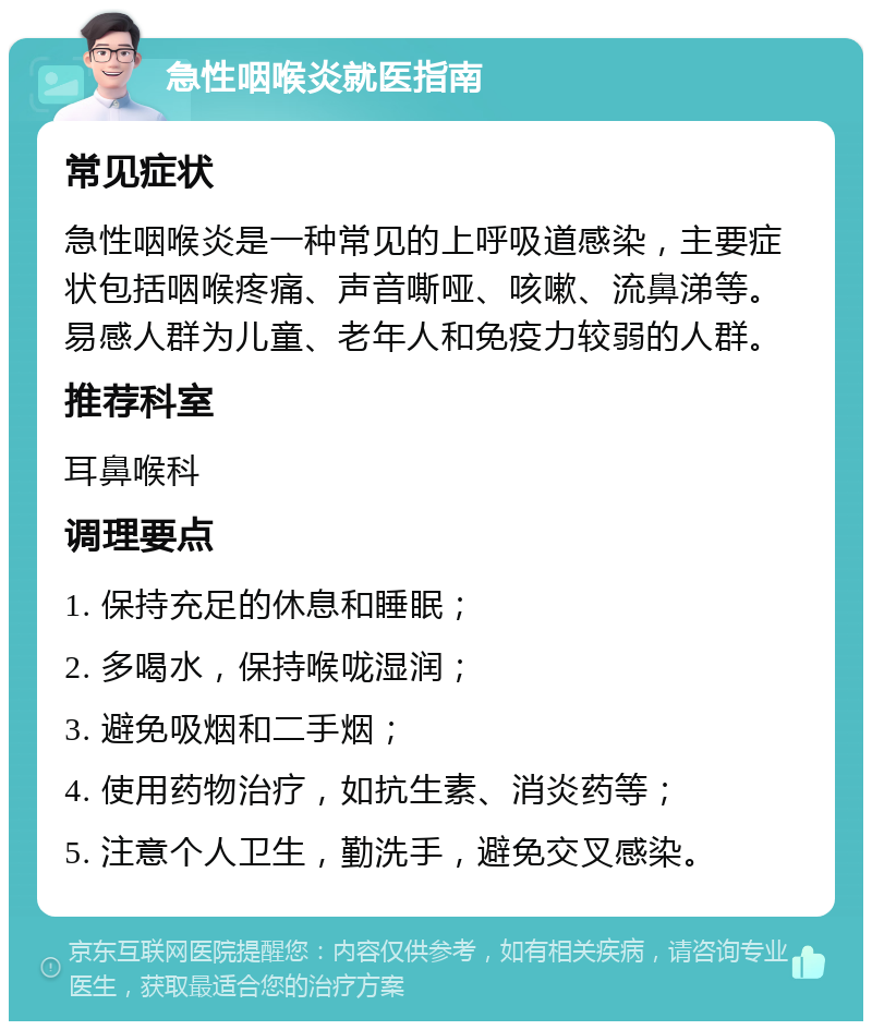 急性咽喉炎就医指南 常见症状 急性咽喉炎是一种常见的上呼吸道感染，主要症状包括咽喉疼痛、声音嘶哑、咳嗽、流鼻涕等。易感人群为儿童、老年人和免疫力较弱的人群。 推荐科室 耳鼻喉科 调理要点 1. 保持充足的休息和睡眠； 2. 多喝水，保持喉咙湿润； 3. 避免吸烟和二手烟； 4. 使用药物治疗，如抗生素、消炎药等； 5. 注意个人卫生，勤洗手，避免交叉感染。