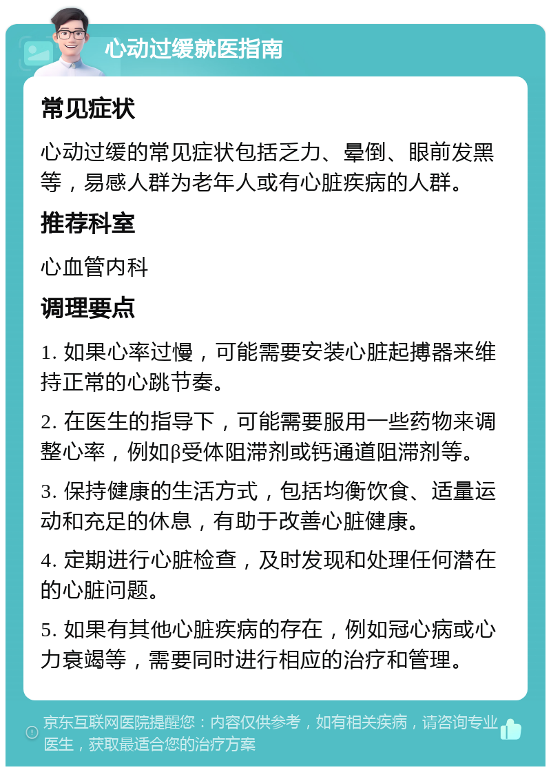 心动过缓就医指南 常见症状 心动过缓的常见症状包括乏力、晕倒、眼前发黑等，易感人群为老年人或有心脏疾病的人群。 推荐科室 心血管内科 调理要点 1. 如果心率过慢，可能需要安装心脏起搏器来维持正常的心跳节奏。 2. 在医生的指导下，可能需要服用一些药物来调整心率，例如β受体阻滞剂或钙通道阻滞剂等。 3. 保持健康的生活方式，包括均衡饮食、适量运动和充足的休息，有助于改善心脏健康。 4. 定期进行心脏检查，及时发现和处理任何潜在的心脏问题。 5. 如果有其他心脏疾病的存在，例如冠心病或心力衰竭等，需要同时进行相应的治疗和管理。