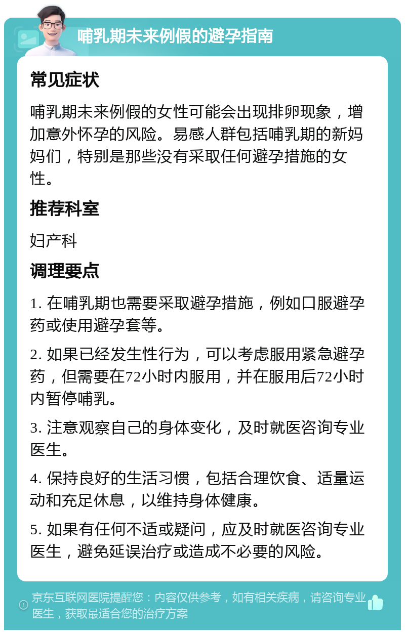 哺乳期未来例假的避孕指南 常见症状 哺乳期未来例假的女性可能会出现排卵现象，增加意外怀孕的风险。易感人群包括哺乳期的新妈妈们，特别是那些没有采取任何避孕措施的女性。 推荐科室 妇产科 调理要点 1. 在哺乳期也需要采取避孕措施，例如口服避孕药或使用避孕套等。 2. 如果已经发生性行为，可以考虑服用紧急避孕药，但需要在72小时内服用，并在服用后72小时内暂停哺乳。 3. 注意观察自己的身体变化，及时就医咨询专业医生。 4. 保持良好的生活习惯，包括合理饮食、适量运动和充足休息，以维持身体健康。 5. 如果有任何不适或疑问，应及时就医咨询专业医生，避免延误治疗或造成不必要的风险。