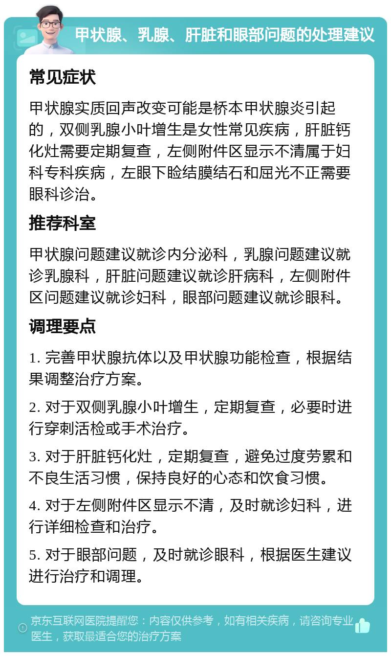 甲状腺、乳腺、肝脏和眼部问题的处理建议 常见症状 甲状腺实质回声改变可能是桥本甲状腺炎引起的，双侧乳腺小叶增生是女性常见疾病，肝脏钙化灶需要定期复查，左侧附件区显示不清属于妇科专科疾病，左眼下睑结膜结石和屈光不正需要眼科诊治。 推荐科室 甲状腺问题建议就诊内分泌科，乳腺问题建议就诊乳腺科，肝脏问题建议就诊肝病科，左侧附件区问题建议就诊妇科，眼部问题建议就诊眼科。 调理要点 1. 完善甲状腺抗体以及甲状腺功能检查，根据结果调整治疗方案。 2. 对于双侧乳腺小叶增生，定期复查，必要时进行穿刺活检或手术治疗。 3. 对于肝脏钙化灶，定期复查，避免过度劳累和不良生活习惯，保持良好的心态和饮食习惯。 4. 对于左侧附件区显示不清，及时就诊妇科，进行详细检查和治疗。 5. 对于眼部问题，及时就诊眼科，根据医生建议进行治疗和调理。