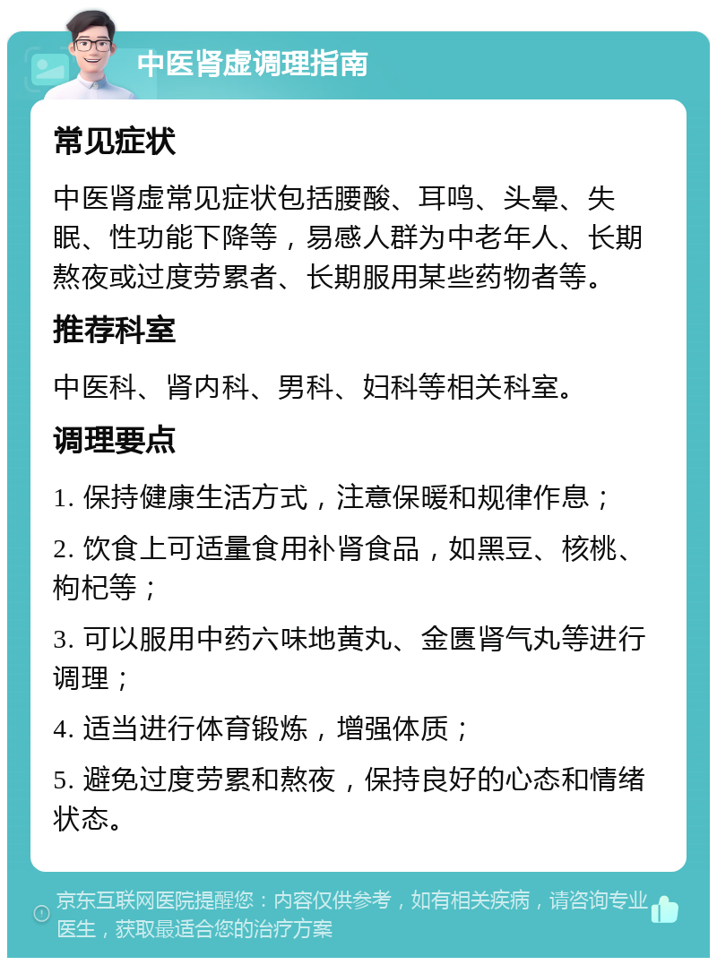 中医肾虚调理指南 常见症状 中医肾虚常见症状包括腰酸、耳鸣、头晕、失眠、性功能下降等，易感人群为中老年人、长期熬夜或过度劳累者、长期服用某些药物者等。 推荐科室 中医科、肾内科、男科、妇科等相关科室。 调理要点 1. 保持健康生活方式，注意保暖和规律作息； 2. 饮食上可适量食用补肾食品，如黑豆、核桃、枸杞等； 3. 可以服用中药六味地黄丸、金匮肾气丸等进行调理； 4. 适当进行体育锻炼，增强体质； 5. 避免过度劳累和熬夜，保持良好的心态和情绪状态。