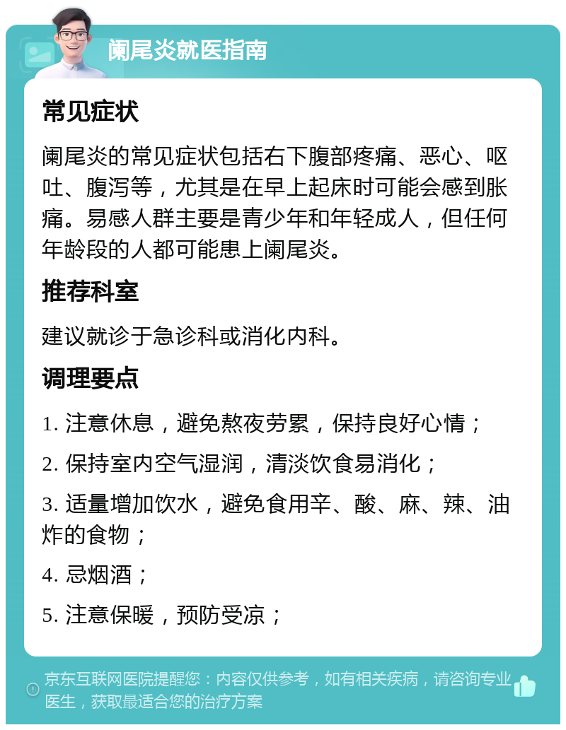 阑尾炎就医指南 常见症状 阑尾炎的常见症状包括右下腹部疼痛、恶心、呕吐、腹泻等，尤其是在早上起床时可能会感到胀痛。易感人群主要是青少年和年轻成人，但任何年龄段的人都可能患上阑尾炎。 推荐科室 建议就诊于急诊科或消化内科。 调理要点 1. 注意休息，避免熬夜劳累，保持良好心情； 2. 保持室内空气湿润，清淡饮食易消化； 3. 适量增加饮水，避免食用辛、酸、麻、辣、油炸的食物； 4. 忌烟酒； 5. 注意保暖，预防受凉；