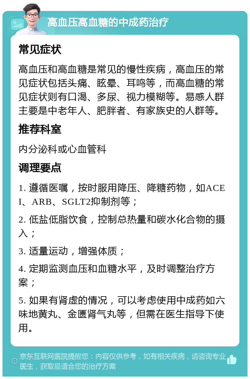 高血压高血糖的中成药治疗 常见症状 高血压和高血糖是常见的慢性疾病，高血压的常见症状包括头痛、眩晕、耳鸣等，而高血糖的常见症状则有口渴、多尿、视力模糊等。易感人群主要是中老年人、肥胖者、有家族史的人群等。 推荐科室 内分泌科或心血管科 调理要点 1. 遵循医嘱，按时服用降压、降糖药物，如ACEI、ARB、SGLT2抑制剂等； 2. 低盐低脂饮食，控制总热量和碳水化合物的摄入； 3. 适量运动，增强体质； 4. 定期监测血压和血糖水平，及时调整治疗方案； 5. 如果有肾虚的情况，可以考虑使用中成药如六味地黄丸、金匮肾气丸等，但需在医生指导下使用。