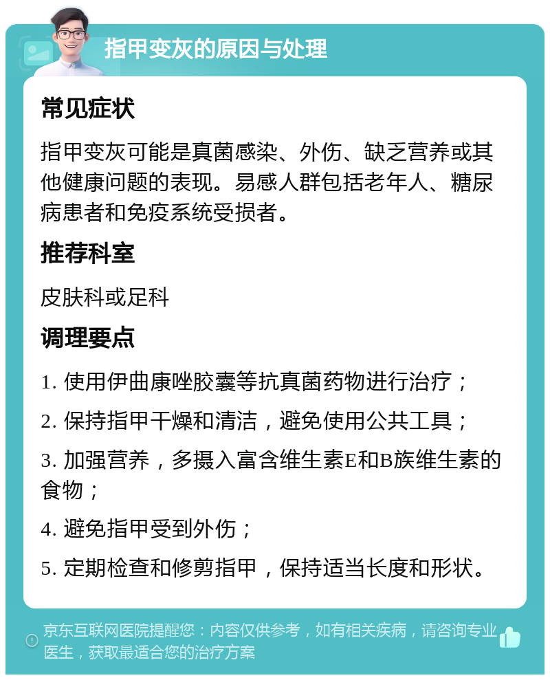 指甲变灰的原因与处理 常见症状 指甲变灰可能是真菌感染、外伤、缺乏营养或其他健康问题的表现。易感人群包括老年人、糖尿病患者和免疫系统受损者。 推荐科室 皮肤科或足科 调理要点 1. 使用伊曲康唑胶囊等抗真菌药物进行治疗； 2. 保持指甲干燥和清洁，避免使用公共工具； 3. 加强营养，多摄入富含维生素E和B族维生素的食物； 4. 避免指甲受到外伤； 5. 定期检查和修剪指甲，保持适当长度和形状。