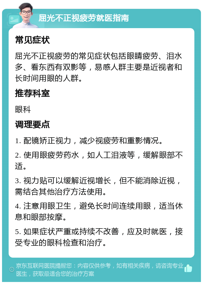 屈光不正视疲劳就医指南 常见症状 屈光不正视疲劳的常见症状包括眼睛疲劳、泪水多、看东西有双影等，易感人群主要是近视者和长时间用眼的人群。 推荐科室 眼科 调理要点 1. 配镜矫正视力，减少视疲劳和重影情况。 2. 使用眼疲劳药水，如人工泪液等，缓解眼部不适。 3. 视力贴可以缓解近视增长，但不能消除近视，需结合其他治疗方法使用。 4. 注意用眼卫生，避免长时间连续用眼，适当休息和眼部按摩。 5. 如果症状严重或持续不改善，应及时就医，接受专业的眼科检查和治疗。