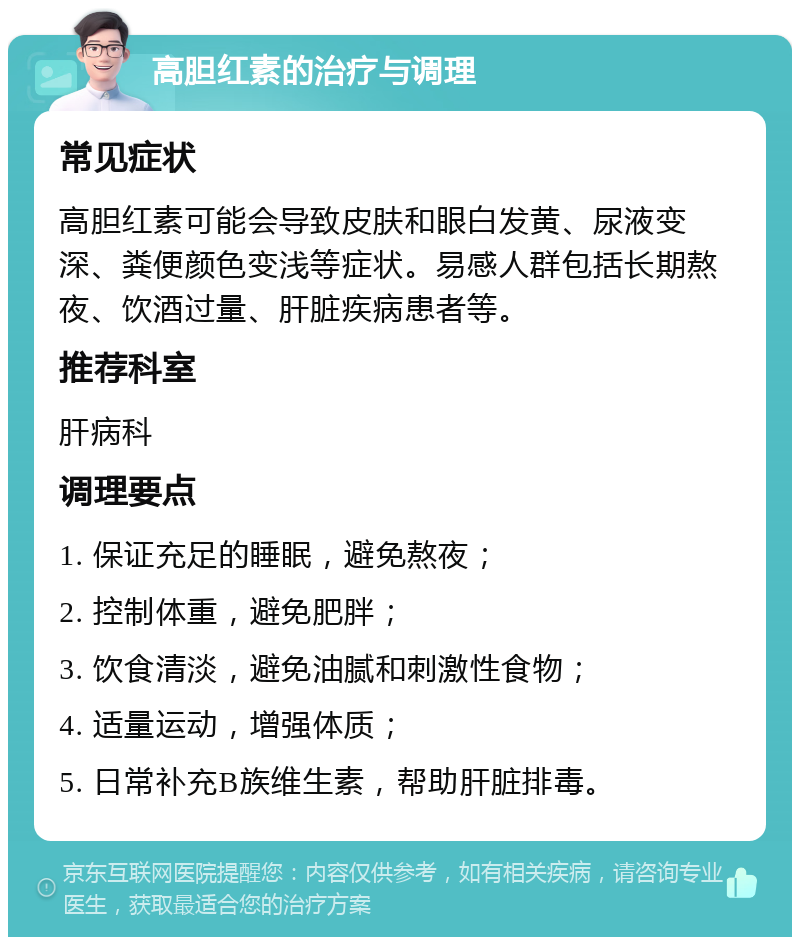 高胆红素的治疗与调理 常见症状 高胆红素可能会导致皮肤和眼白发黄、尿液变深、粪便颜色变浅等症状。易感人群包括长期熬夜、饮酒过量、肝脏疾病患者等。 推荐科室 肝病科 调理要点 1. 保证充足的睡眠，避免熬夜； 2. 控制体重，避免肥胖； 3. 饮食清淡，避免油腻和刺激性食物； 4. 适量运动，增强体质； 5. 日常补充B族维生素，帮助肝脏排毒。