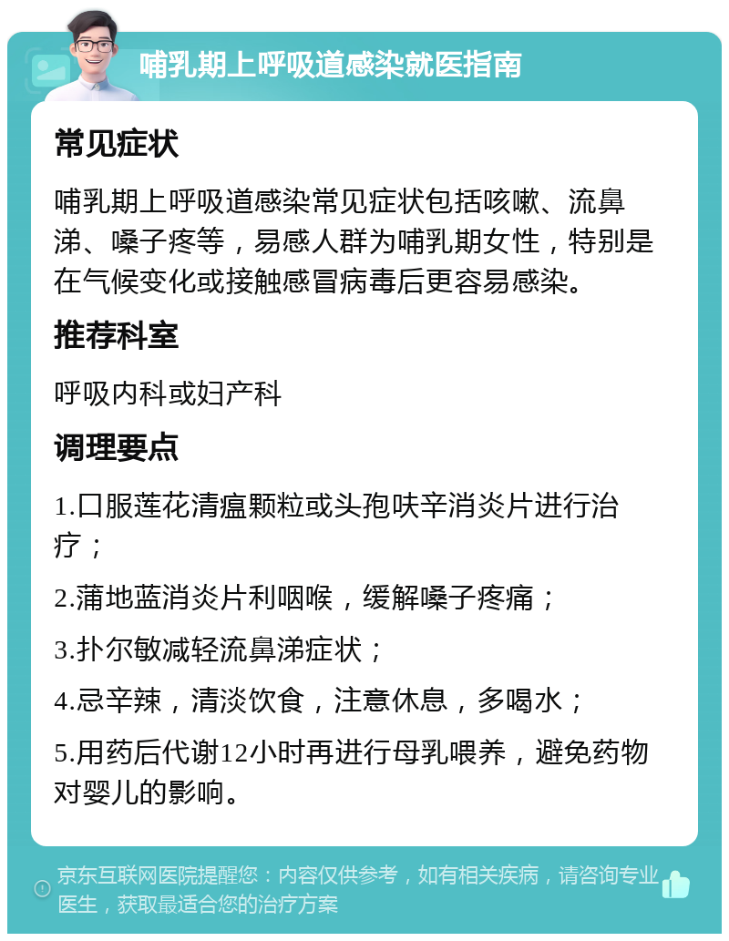 哺乳期上呼吸道感染就医指南 常见症状 哺乳期上呼吸道感染常见症状包括咳嗽、流鼻涕、嗓子疼等，易感人群为哺乳期女性，特别是在气候变化或接触感冒病毒后更容易感染。 推荐科室 呼吸内科或妇产科 调理要点 1.口服莲花清瘟颗粒或头孢呋辛消炎片进行治疗； 2.蒲地蓝消炎片利咽喉，缓解嗓子疼痛； 3.扑尔敏减轻流鼻涕症状； 4.忌辛辣，清淡饮食，注意休息，多喝水； 5.用药后代谢12小时再进行母乳喂养，避免药物对婴儿的影响。