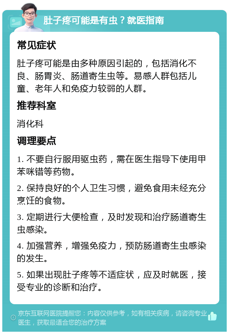 肚子疼可能是有虫？就医指南 常见症状 肚子疼可能是由多种原因引起的，包括消化不良、肠胃炎、肠道寄生虫等。易感人群包括儿童、老年人和免疫力较弱的人群。 推荐科室 消化科 调理要点 1. 不要自行服用驱虫药，需在医生指导下使用甲苯咪错等药物。 2. 保持良好的个人卫生习惯，避免食用未经充分烹饪的食物。 3. 定期进行大便检查，及时发现和治疗肠道寄生虫感染。 4. 加强营养，增强免疫力，预防肠道寄生虫感染的发生。 5. 如果出现肚子疼等不适症状，应及时就医，接受专业的诊断和治疗。