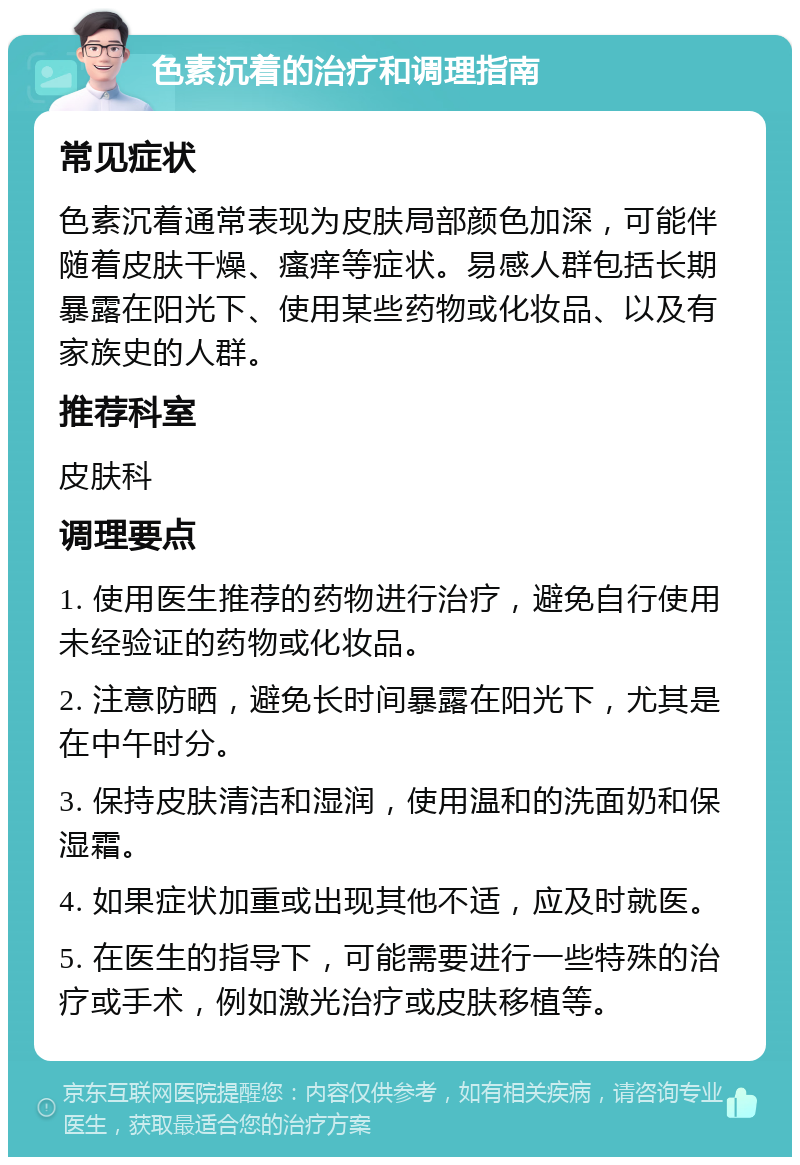 色素沉着的治疗和调理指南 常见症状 色素沉着通常表现为皮肤局部颜色加深，可能伴随着皮肤干燥、瘙痒等症状。易感人群包括长期暴露在阳光下、使用某些药物或化妆品、以及有家族史的人群。 推荐科室 皮肤科 调理要点 1. 使用医生推荐的药物进行治疗，避免自行使用未经验证的药物或化妆品。 2. 注意防晒，避免长时间暴露在阳光下，尤其是在中午时分。 3. 保持皮肤清洁和湿润，使用温和的洗面奶和保湿霜。 4. 如果症状加重或出现其他不适，应及时就医。 5. 在医生的指导下，可能需要进行一些特殊的治疗或手术，例如激光治疗或皮肤移植等。