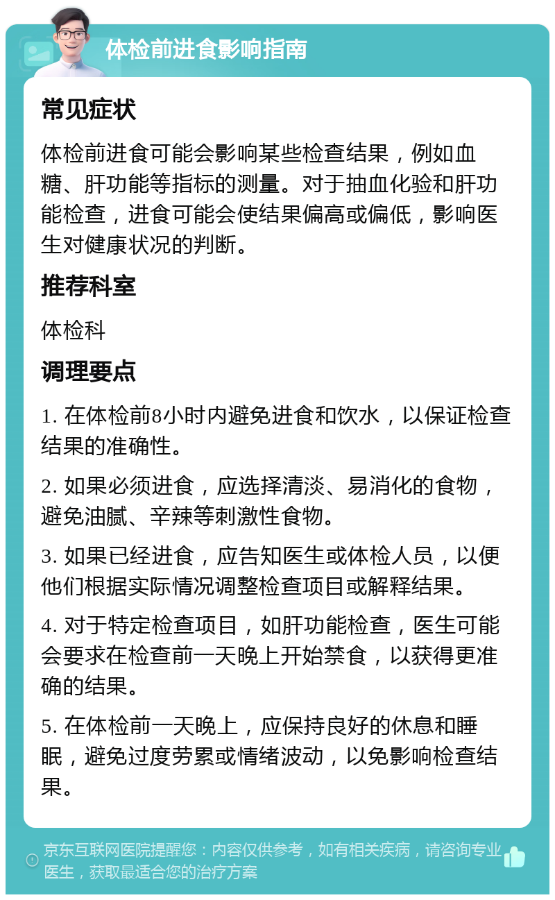 体检前进食影响指南 常见症状 体检前进食可能会影响某些检查结果，例如血糖、肝功能等指标的测量。对于抽血化验和肝功能检查，进食可能会使结果偏高或偏低，影响医生对健康状况的判断。 推荐科室 体检科 调理要点 1. 在体检前8小时内避免进食和饮水，以保证检查结果的准确性。 2. 如果必须进食，应选择清淡、易消化的食物，避免油腻、辛辣等刺激性食物。 3. 如果已经进食，应告知医生或体检人员，以便他们根据实际情况调整检查项目或解释结果。 4. 对于特定检查项目，如肝功能检查，医生可能会要求在检查前一天晚上开始禁食，以获得更准确的结果。 5. 在体检前一天晚上，应保持良好的休息和睡眠，避免过度劳累或情绪波动，以免影响检查结果。