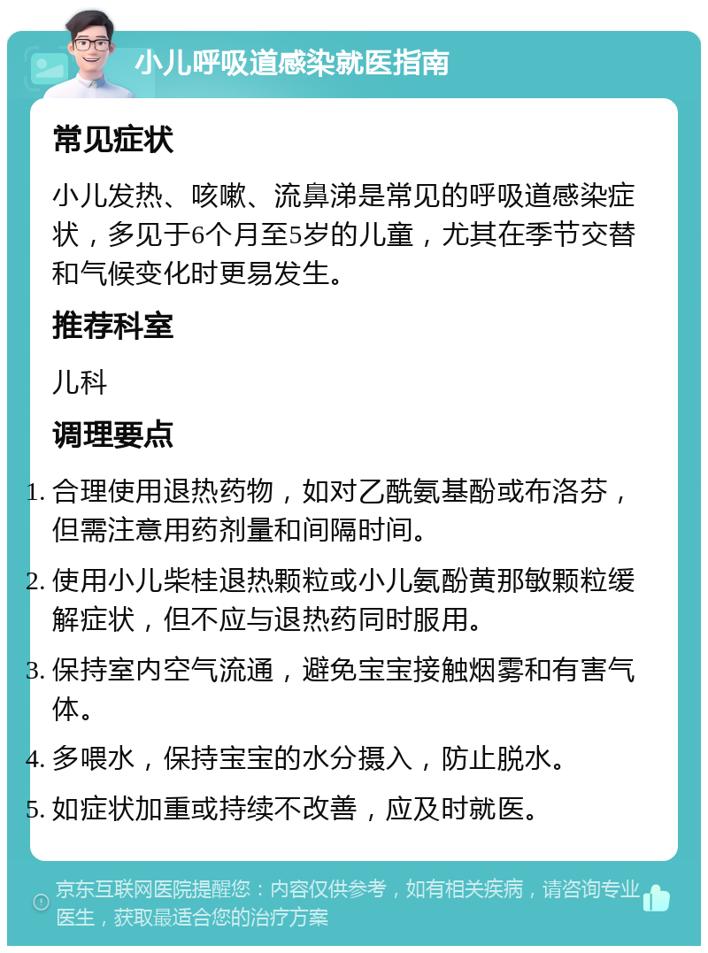 小儿呼吸道感染就医指南 常见症状 小儿发热、咳嗽、流鼻涕是常见的呼吸道感染症状，多见于6个月至5岁的儿童，尤其在季节交替和气候变化时更易发生。 推荐科室 儿科 调理要点 合理使用退热药物，如对乙酰氨基酚或布洛芬，但需注意用药剂量和间隔时间。 使用小儿柴桂退热颗粒或小儿氨酚黄那敏颗粒缓解症状，但不应与退热药同时服用。 保持室内空气流通，避免宝宝接触烟雾和有害气体。 多喂水，保持宝宝的水分摄入，防止脱水。 如症状加重或持续不改善，应及时就医。