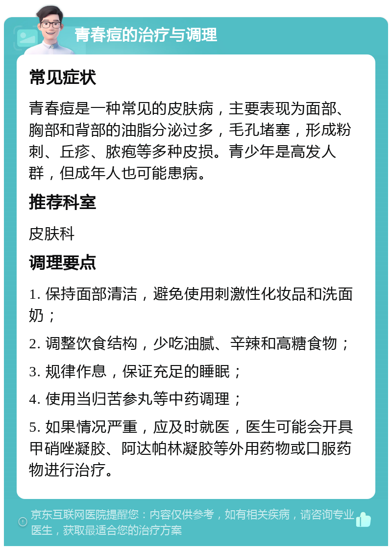 青春痘的治疗与调理 常见症状 青春痘是一种常见的皮肤病，主要表现为面部、胸部和背部的油脂分泌过多，毛孔堵塞，形成粉刺、丘疹、脓疱等多种皮损。青少年是高发人群，但成年人也可能患病。 推荐科室 皮肤科 调理要点 1. 保持面部清洁，避免使用刺激性化妆品和洗面奶； 2. 调整饮食结构，少吃油腻、辛辣和高糖食物； 3. 规律作息，保证充足的睡眠； 4. 使用当归苦参丸等中药调理； 5. 如果情况严重，应及时就医，医生可能会开具甲硝唑凝胶、阿达帕林凝胶等外用药物或口服药物进行治疗。