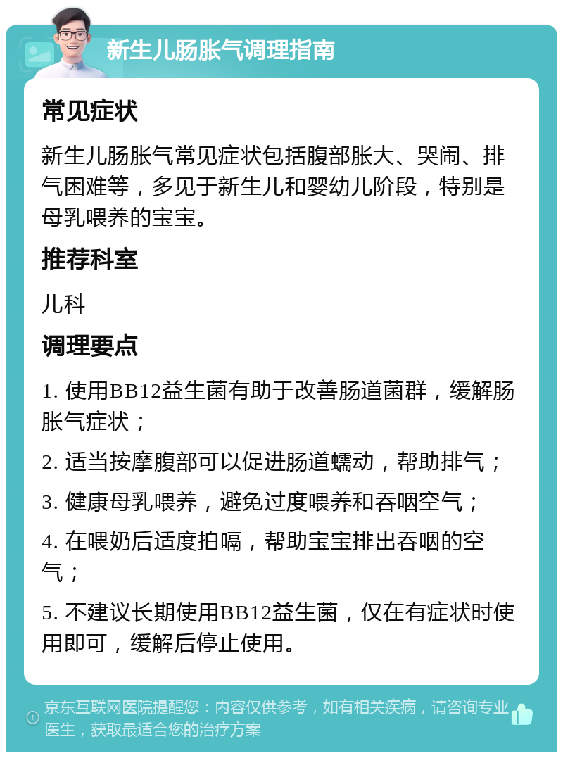 新生儿肠胀气调理指南 常见症状 新生儿肠胀气常见症状包括腹部胀大、哭闹、排气困难等，多见于新生儿和婴幼儿阶段，特别是母乳喂养的宝宝。 推荐科室 儿科 调理要点 1. 使用BB12益生菌有助于改善肠道菌群，缓解肠胀气症状； 2. 适当按摩腹部可以促进肠道蠕动，帮助排气； 3. 健康母乳喂养，避免过度喂养和吞咽空气； 4. 在喂奶后适度拍嗝，帮助宝宝排出吞咽的空气； 5. 不建议长期使用BB12益生菌，仅在有症状时使用即可，缓解后停止使用。