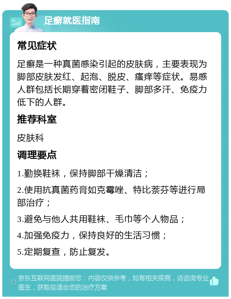 足癣就医指南 常见症状 足癣是一种真菌感染引起的皮肤病，主要表现为脚部皮肤发红、起泡、脱皮、瘙痒等症状。易感人群包括长期穿着密闭鞋子、脚部多汗、免疫力低下的人群。 推荐科室 皮肤科 调理要点 1.勤换鞋袜，保持脚部干燥清洁； 2.使用抗真菌药膏如克霉唑、特比萘芬等进行局部治疗； 3.避免与他人共用鞋袜、毛巾等个人物品； 4.加强免疫力，保持良好的生活习惯； 5.定期复查，防止复发。