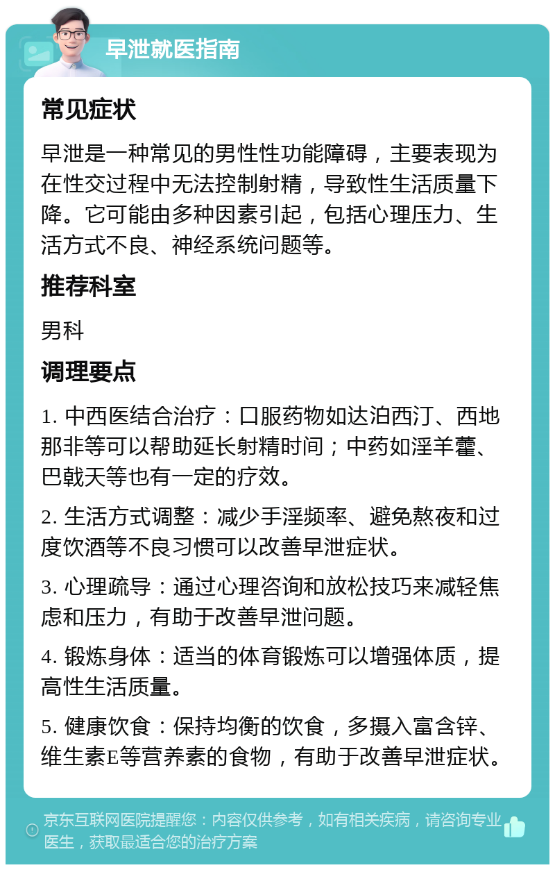 早泄就医指南 常见症状 早泄是一种常见的男性性功能障碍，主要表现为在性交过程中无法控制射精，导致性生活质量下降。它可能由多种因素引起，包括心理压力、生活方式不良、神经系统问题等。 推荐科室 男科 调理要点 1. 中西医结合治疗：口服药物如达泊西汀、西地那非等可以帮助延长射精时间；中药如淫羊藿、巴戟天等也有一定的疗效。 2. 生活方式调整：减少手淫频率、避免熬夜和过度饮酒等不良习惯可以改善早泄症状。 3. 心理疏导：通过心理咨询和放松技巧来减轻焦虑和压力，有助于改善早泄问题。 4. 锻炼身体：适当的体育锻炼可以增强体质，提高性生活质量。 5. 健康饮食：保持均衡的饮食，多摄入富含锌、维生素E等营养素的食物，有助于改善早泄症状。