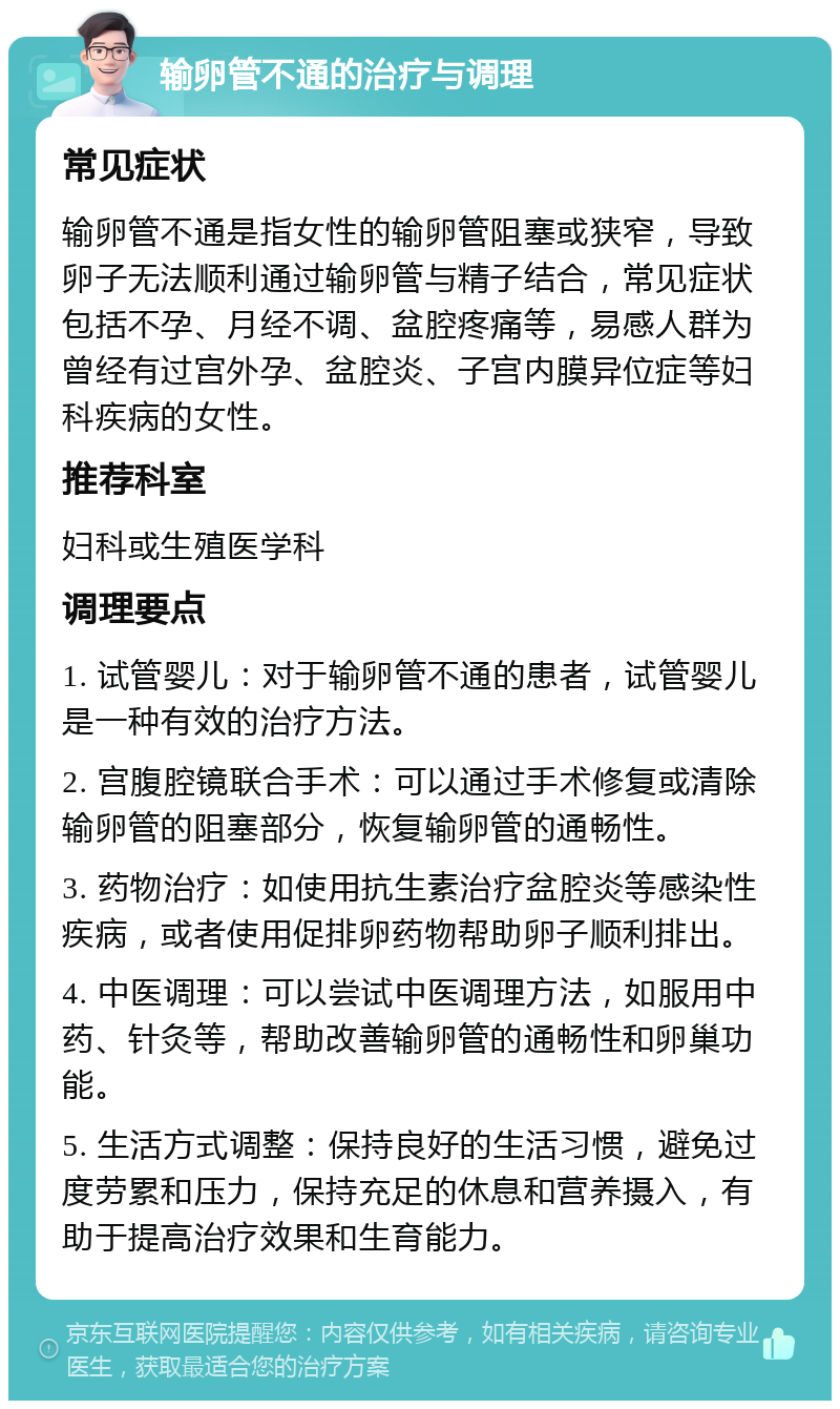 输卵管不通的治疗与调理 常见症状 输卵管不通是指女性的输卵管阻塞或狭窄，导致卵子无法顺利通过输卵管与精子结合，常见症状包括不孕、月经不调、盆腔疼痛等，易感人群为曾经有过宫外孕、盆腔炎、子宫内膜异位症等妇科疾病的女性。 推荐科室 妇科或生殖医学科 调理要点 1. 试管婴儿：对于输卵管不通的患者，试管婴儿是一种有效的治疗方法。 2. 宫腹腔镜联合手术：可以通过手术修复或清除输卵管的阻塞部分，恢复输卵管的通畅性。 3. 药物治疗：如使用抗生素治疗盆腔炎等感染性疾病，或者使用促排卵药物帮助卵子顺利排出。 4. 中医调理：可以尝试中医调理方法，如服用中药、针灸等，帮助改善输卵管的通畅性和卵巢功能。 5. 生活方式调整：保持良好的生活习惯，避免过度劳累和压力，保持充足的休息和营养摄入，有助于提高治疗效果和生育能力。